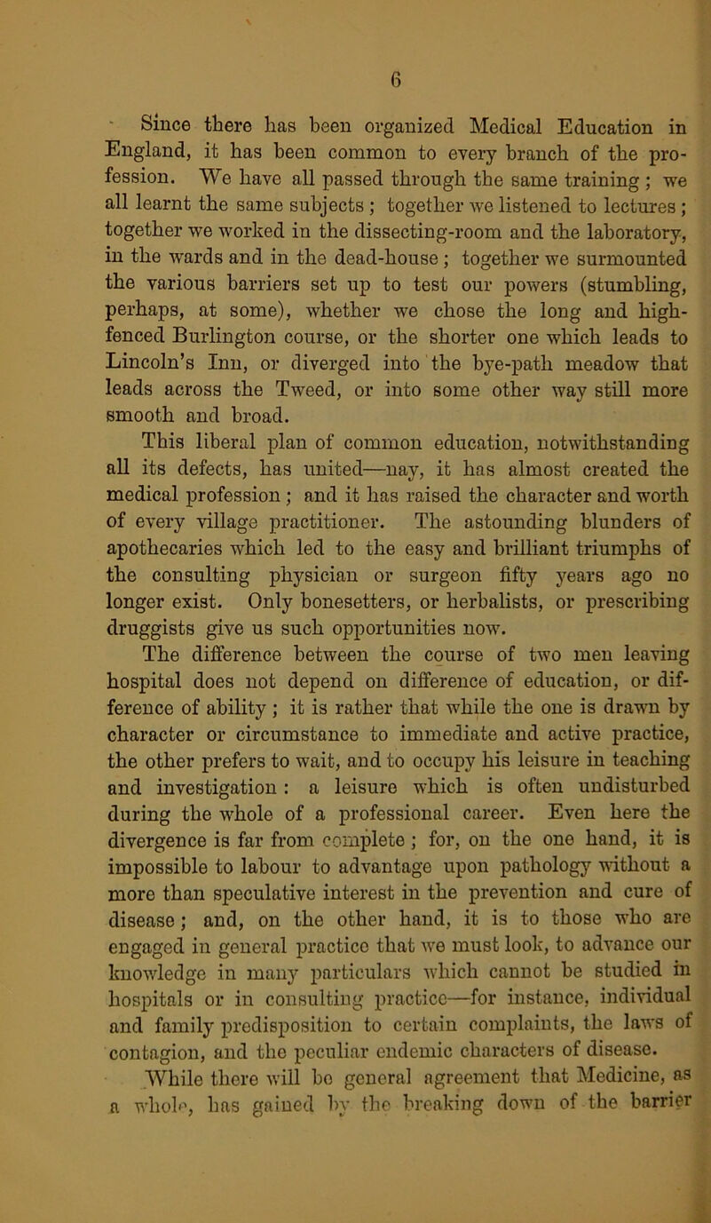 Since there has been organized Medical Education in England, it has been common to every branch of the pro- fession. We have all passed through the same training ; we all learnt the same subjects ; together we listened to lectures ; together we worked in the dissecting-room and the laboratory, in the wards and in the dead-house ; together we surmounted the various barriers set up to test our powers (stumbling, perhaps, at some), whether we chose the long and high- fenced Burlington course, or the shorter one which leads to Lincoln’s Inn, or diverged into the hye-patli meadow that leads across the Tweed, or into some other way still more smooth and broad. This liberal plan of common education, notwithstanding all its defects, has united—nay, it has almost created the medical profession ; and it has raised the character and worth of every village practitioner. The astounding blunders of apothecaries which led to the easy and brilliant triumphs of the consulting physician or surgeon fifty years ago no longer exist. Only bonesetters, or herbalists, or prescribing druggists give us such opportunities now. The difference between the course of two men leaving hospital does not depend on difference of education, or dif- ference of ability ; it is rather that while the one is drawn by character or circumstance to immediate and active practice, the other prefers to wait, and to occupy his leisure in teaching and investigation: a leisure which is often undisturbed during the whole of a professional career. Even here the divergence is far from complete; for, on the one hand, it is impossible to labour to advantage upon pathology without a more than speculative interest in the prevention and cure of disease; and, on the other hand, it is to those who are engaged in general practice that wre must look, to advance our knowledge in many particulars which cannot he studied in hospitals or in consulting practice—for instance, individual and family predisposition to certain complaints, the laws of contagion, and the peculiar endemic characters of disease. While there will bo general agreement that Medicine, as a whoh, has gained by the breaking down of the barrier