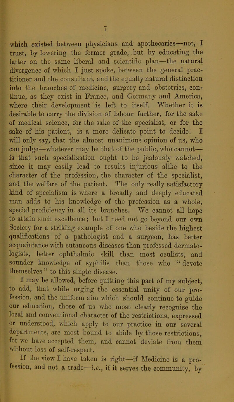 which existed between physicians and apothecaries—not, I trust, hv lowering the former grade, but by educating the latter on the same liberal and scientific plan—the natural divergence of which I just spoke, between the general prac- titioner and the consultant, and the equally natural distinction into the branches of medicine, surgery and obstetrics, con- tinue, as they exist in France, and Germany and America, where their development is left to itself. Whether it is desirable to carry the division of labour further, for the sake of medical science, for the sake of the specialist, or for the sake of his patient, is a more delicate point to decide, I will only say, that the almost unanimous opinion of us, who can judge—whatever may be that of the public, who cannot— is that such specialization ought to be jealously watched, since it may easily lead to results injurious alike to the character of the profession, the character of the specialist, and the welfare of the patient. The only really satisfactory kind of specialism is where a broadly and deeply educated man adds to his knowledge of the profession as a wrhole, special proficiency in all its branches. We cannot all hope to attain such excellence; but I need not go beyond our own Society for a striking example of one who beside the highest qualifications of a pathologist and a surgeon, has better acquaintance with cutaneous diseases than professed dermato- logists, better ophthalmic skill than most oculists, and sounder knowdedge of syphilis than those who “ devote themselves ” to this single disease. I may be allowed, before quitting this part of my subject, to add, that while urging the essential unity of our pro- fession, and the uniform aim which should continue to guide our education, those of us who most clearly recognise the local and conventional character of the restrictions, expressed or understood, which apply to our practice in our several departments, are most bound to abide by those restrictions, for wre have accepted them, and cannot deviate from them without loss of self-respect. If the view I have taken is right—if Medicine is a pro- fession, and not a trade—i,e., if it serves the community, by