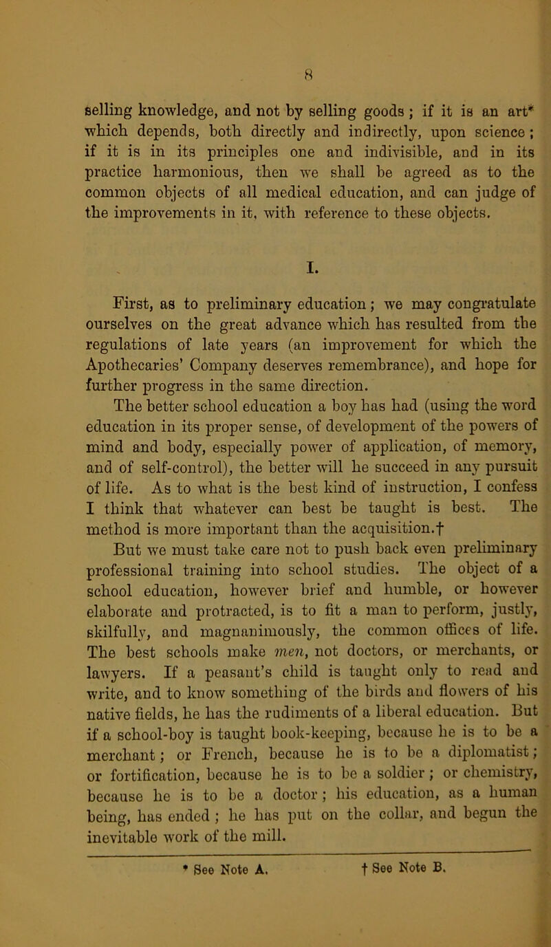 selling knowledge, and not by selling goods ; if it is an art* which depends, both directly and indirectly, upon science ; if it is in its principles one and indivisible, and in its practice harmonious, then we shall be agreed as to the common objects of all medical education, and can judge of the improvements in it, with reference to these objects. I. First, as to preliminary education; we may congratulate ourselves on the great advance which has resulted from the regulations of late years (an improvement for which the Apothecaries’ Company deserves remembrance), and hope for further progress in the same direction. The better school education a boy has had (using the word education in its proper sense, of development of the powers of mind and body, especially power of application, of memory, and of self-control), the better will he succeed in any pursuit of life. As to what is the best kind of instruction, I confess I think that whatever can best be taught is best. The method is more important than the acquisition.f But we must take care not to push back even preliminary professional training into school studies. The object of a school education, however brief and humble, or however elaborate and protracted, is to fit a man to perform, justly, skilfully, and magnanimously, the common offices of life. The best schools make men, not doctors, or merchants, or lawyers. If a peasant’s child is taught only to read and write, and to know something of the birds and flowers of his native fields, he has the rudiments of a liberal education. But if a school-boy is taught book-keeping, because he is to be a merchant,' or French, because he is to be a diplomatist; or fortification, because he is to be a soldier; or chemistry, because he is to be a doctor; his education, as a human being, has ended ; he has put on the collar, and begun the inevitable work of the mill. * See Note A. f See Note B.