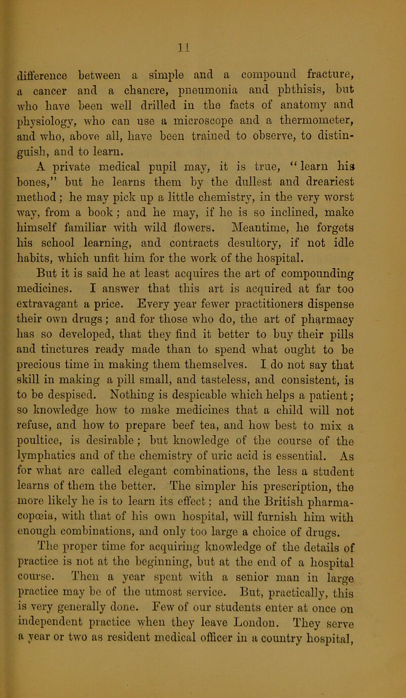 difference between a simple and a compound fracture, a cancer and a chancre, pneumonia and phthisis, but who have been well drilled in the facts of anatomy and physiology, who can use a microscope and a thermometer, and who, above all, have been trained to observe, to distin- guish, and to learn. A private medical pupil may, it is true, “ learn his bones,” but he learns them by the dullest and dreariest method; he may pick up a little chemistry, in the very worst way, from a book; and he may, if he is so inclined, make himself familiar with wild flowers. Meantime, he forgets his school learning, and contracts desultory, if not idle habits, which unfit him for the work of the hospital. But it is said he at least acquires the art of compounding medicines. I answer that this art is acquired at far too extravagant a price. Every year fewer practitioners dispense their own drugs; and for those who do, the art of pharmacy lias so developed, that they find it better to buy their pills and tinctures ready made than to spend what ought to be precious time in making them themselves. I do not say that skill in making a pill small, and tasteless, and consistent, is to be despised. Nothing is despicable which helps a patient; so knowledge how to make medicines that a child will not refuse, and how to prepare beef tea, and how best to mix a poultice, is desirable ; but knowledge of the course of the lymphatics and of the chemistry of uric acid is essential. As for what are called elegant combinations, the less a student learns of them the better. The simpler his prescription, the more likely he is to learn its effect; and the British pharma- copoeia, with that of his own hospital, will furnish him with enough combinations, and only too large a choice of drugs. The proper time for acquiring knowledge of the details of practice is not at the beginning, but at the end of a hospital course. Then a year spent with a senior man in large practice may be of the utmost service. But, practically, this is very generally done. Few of our students enter at once on independent practice when they leave London. They serve a year or two as resident medical officer in a country hospital,