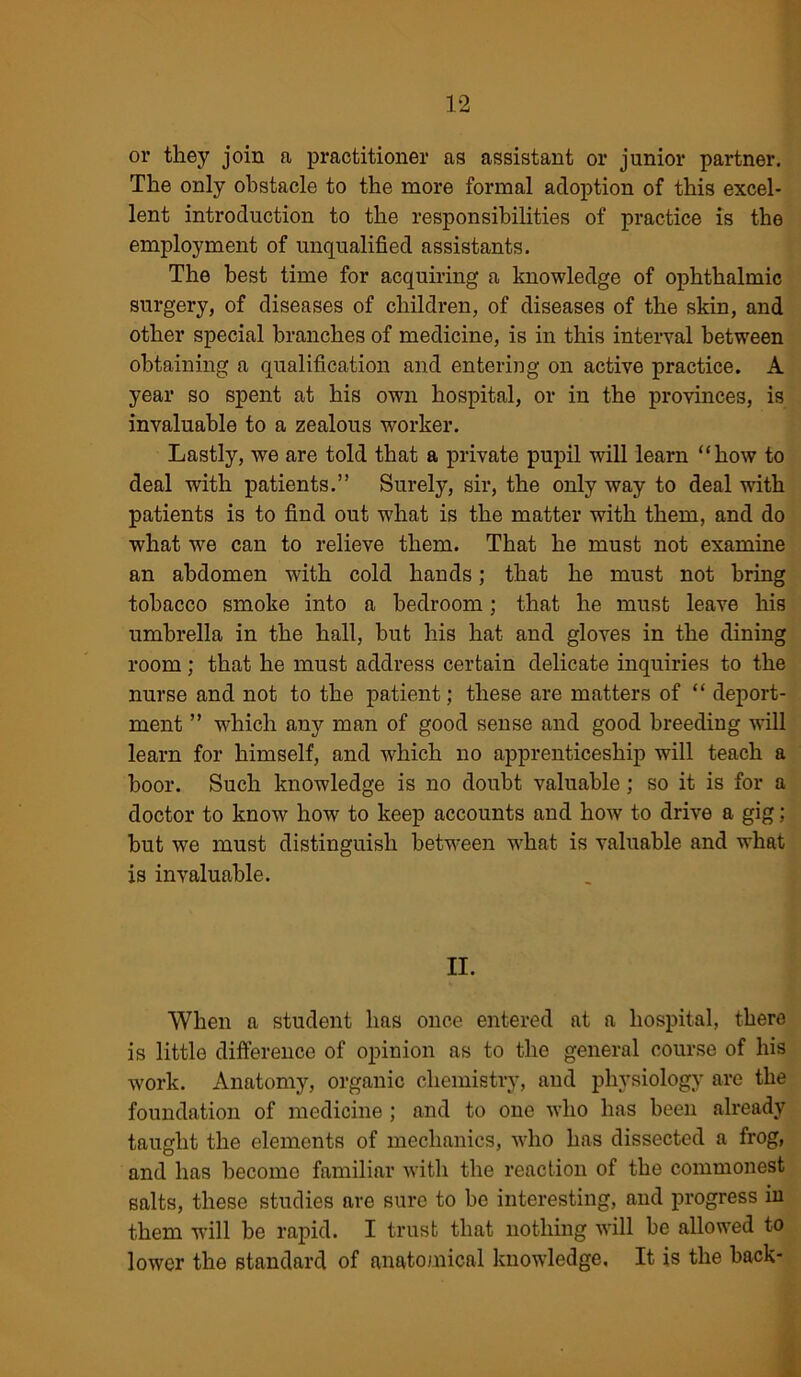 or they join a practitioner as assistant or junior partner. The only obstacle to the more formal adoption of this excel- lent introduction to the responsibilities of practice is the employment of unqualified assistants. The best time for acquiring a knowledge of ophthalmic surgery, of diseases of children, of diseases of the skin, and other special branches of medicine, is in this interval between obtaining a qualification and entering on active practice. A year so spent at his own hospital, or in the provinces, is invaluable to a zealous worker. Lastly, we are told that a private pupil will learn “how to deal with patients.” Surely, sir, the only way to deal with patients is to find out what is the matter with them, and do what we can to relieve them. That he must not examine an abdomen with cold hands; that he must not bring tobacco smoke into a bedroom; that he must leave his umbrella in the hall, hut his hat and gloves in the dining room; that he must address certain delicate inquiries to the nurse and not to the patient; these are matters of “ deport- ment ” which any man of good sense and good breeding will learn for himself, and which no apprenticeship will teach a boor. Such knowledge is no doubt valuable; so it is for a doctor to know how to keep accounts and how to drive a gig; hut we must distinguish between what is vahiable and what is invaluable. II. When a student has once entered at a hospital, there is little difference of opinion as to the general course of his work. Anatomy, organic chemistry, and physiology are the foundation of medicine ; and to one who has been already taught the elements of mechanics, who has dissected a frog, and has become familiar with the reaction of the commonest salts, these studies are sure to be interesting, and progress in them will be rapid. I trust that nothing will be allowed to lower the standard of anatomical knowledge. It is the back-