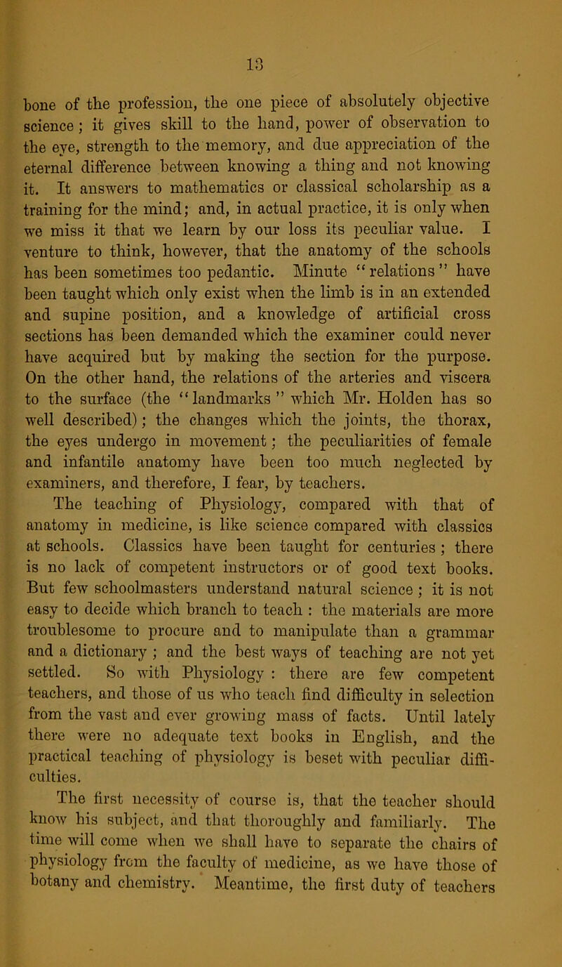 bone of the profession, the one piece of absolutely objective science; it gives skill to the hand, power of observation to the eye, strength to the memory, and due appreciation of the eternal difference between knowing a thing and not knowing it. It answers to mathematics or classical scholarship as a training for the mind; and, in actual practice, it is only when we miss it that we learn by our loss its peculiar value. I venture to think, however, that the anatomy of the schools has been sometimes too pedantic. Minute “relations” have been taught which only exist when the limb is in an extended and supine position, and a knowledge of artificial cross sections has been demanded which the examiner could never have acquired but by making the section for the purpose. On the other hand, the relations of the arteries and viscera to the surface (the “landmarks” which Mr. Holden has so well described); the changes which the joints, the thorax, the eyes undergo in movement; the peculiarities of female and infantile anatomy have been too much neglected by examiners, and therefore, I fear, by teachers. The teaching of Physiology, compared with that of anatomy in medicine, is like science compared with classics at schools. Classics have been taught for centuries ; there is no lack of competent instructors or of good text books. But few schoolmasters understand natural science ; it is not easy to decide which branch to teach : the materials are more troublesome to procure and to manipulate than a grammar and a dictionary ; and the best ways of teaching are not yet settled. So with Physiology : there are few competent teachers, and those of us who teach find difficulty in selection from the vast and ever growing mass of facts. Until lately there were no adequate text books in English, and the practical teaching of physiology is beset with peculiar diffi- culties. The first necessity of course is, that the teacher should know his subject, and that thoroughly and familiarly. The time will come when we shall have to separate the chairs of physiology from the faculty of medicine, as we have those of botany and chemistry. Meantime, the first duty of teachers