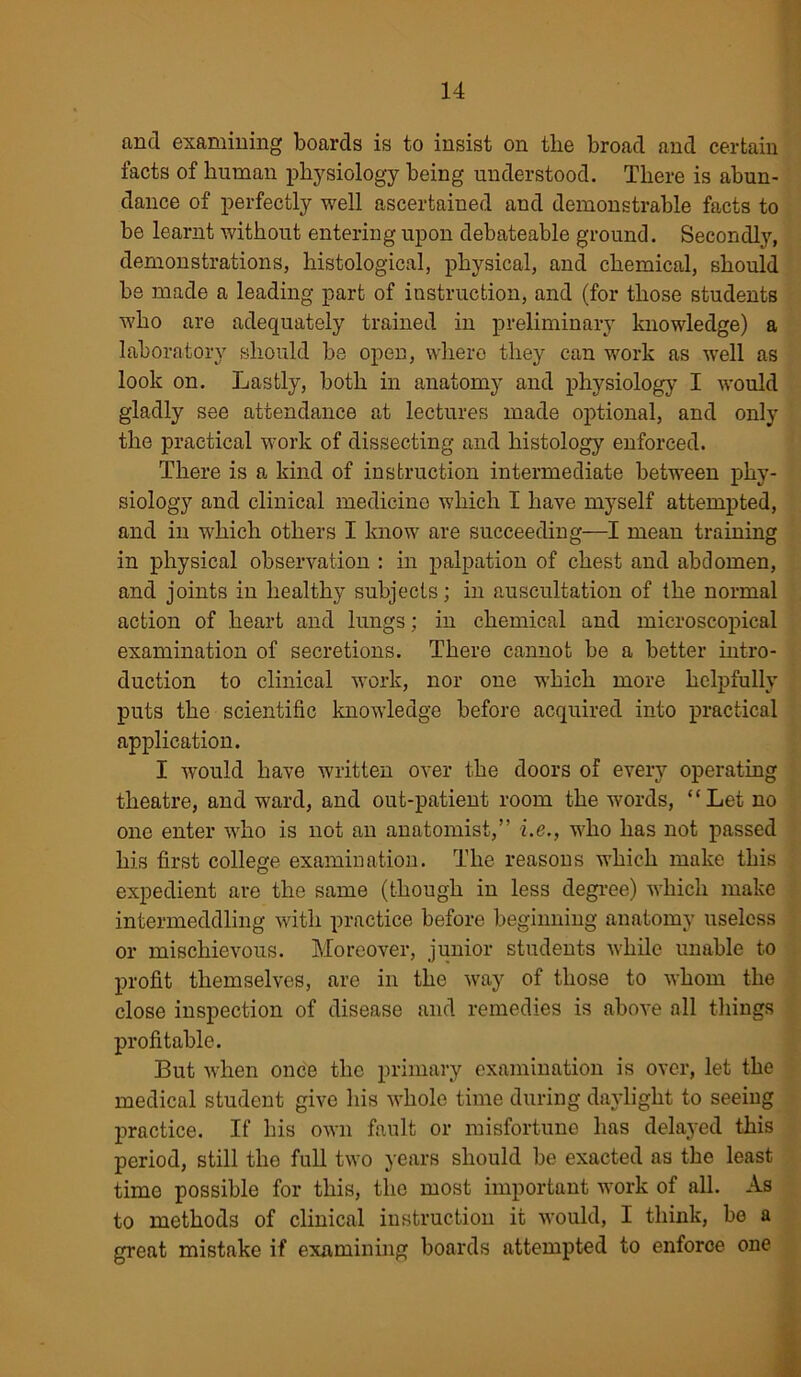 find examining boards is to insist on the broad and certain facts of human physiology being understood. There is abun- dance of perfectly well ascertained and demonstrable facts to be learnt without entering upon debateable ground. Secondly, demonstrations, histological, physical, and chemical, should be made a leading part of instruction, and (for those students who are adequately trained in preliminary knowledge) a laboratory should be open, where they can work as well as look on. Lastly, both in anatomy and physiology I would gladly see attendance at lectures made optional, and only the practical work of dissecting and histology enforced. There is a kind of instruction intermediate between phy- siology and clinical medicine which I have myself attempted, and in which others I know are succeeding—I mean training in physical observation : in palpation of chest and abdomen, and joints in healthy subjects; in auscultation of the normal action of heart and lungs; in chemical and microscopical examination of secretions. There cannot he a better intro- duction to clinical work, nor one which more helpfully puts the scientific knowledge before acquired into practical application. I would have written over the doors of every operating theatre, and ward, and out-patient room the words, “Let no one enter who is not an anatomist,” i.e., who has not passed his first college examination. The reasons which make this expedient are the same (though in less degree) which make intermeddling with practice before beginning anatomy useless or mischievous. Moreover, junior students while unable to profit themselves, are in the way of those to whom the close inspection of disease and remedies is above all things profitable. But when once the primary examination is over, let the medical student give his whole time during daylight to seeing practice. If his own fault or misfortune has delayed this period, still the full two years should be exacted as the least time possible for this, the most important work of all. As to methods of clinical instruction it would, I think, be a great mistake if examining boards attempted to enforce one