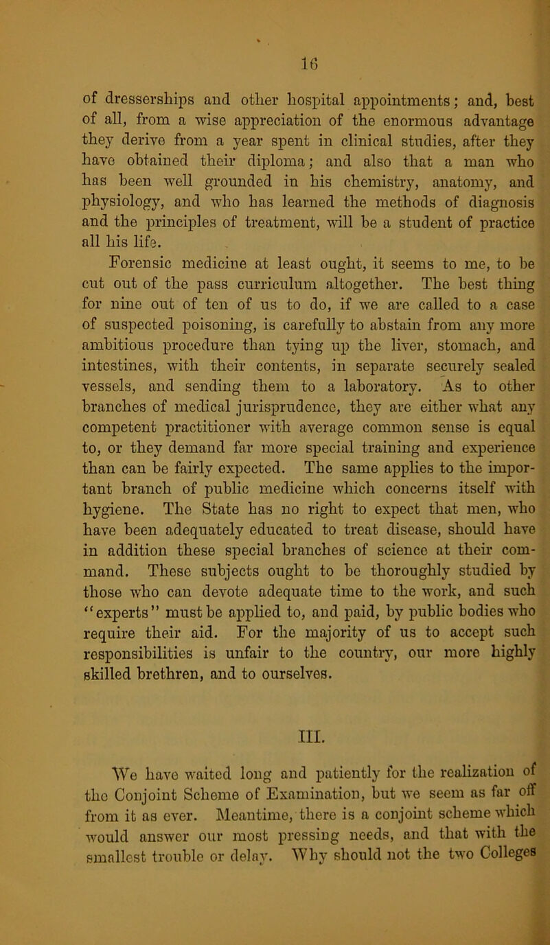 1(5 of dresserships and other hospital appointments; and, best of all, from a wise appreciation of the enormous advantage they derive from a year spent in clinical studies, after they have obtained their diploma; and also that a man who has been well grounded in his chemistry, anatomy, and physiology, and who has learned the methods of diagnosis and the principles of treatment, will be a student of practice all his life. Forensic medicine at least ought, it seems to me, to be cut out of the pass curriculum altogether. The best thing for nine out of ten of us to do, if we are called to a case of suspected poisoning, is carefully to abstain from any more ambitious procedure than tying up the liver, stomach, and intestines, with their contents, in separate securely sealed vessels, and sending them to a laboratory. As to other branches of medical jurisprudence, they are either what any competent practitioner with average common sense is equal to, or they demand far more special training and experience than can be fairly expected. The same applies to the impor- tant branch of public medicine which concerns itself with hygiene. The State has no right to expect that men, who have been adequately educated to treat disease, should have in addition these special branches of science at their com- mand. These subjects ought to be thoroughly studied by those who can devote adequate time to the work, and such “experts” must be applied to, and paid, by public bodies who require their aid. For the majority of us to accept such responsibilities is unfair to the country, our more highly skilled brethren, and to ourselves. III. We have waited long and patiently for the realization of the Conjoint Scheme of Examination, but we seem as far off from it as ever. Meantime, there is a conjoint scheme which would answer our most pressing needs, and that with the smallest trouble or delay. Why should not the two Colleges