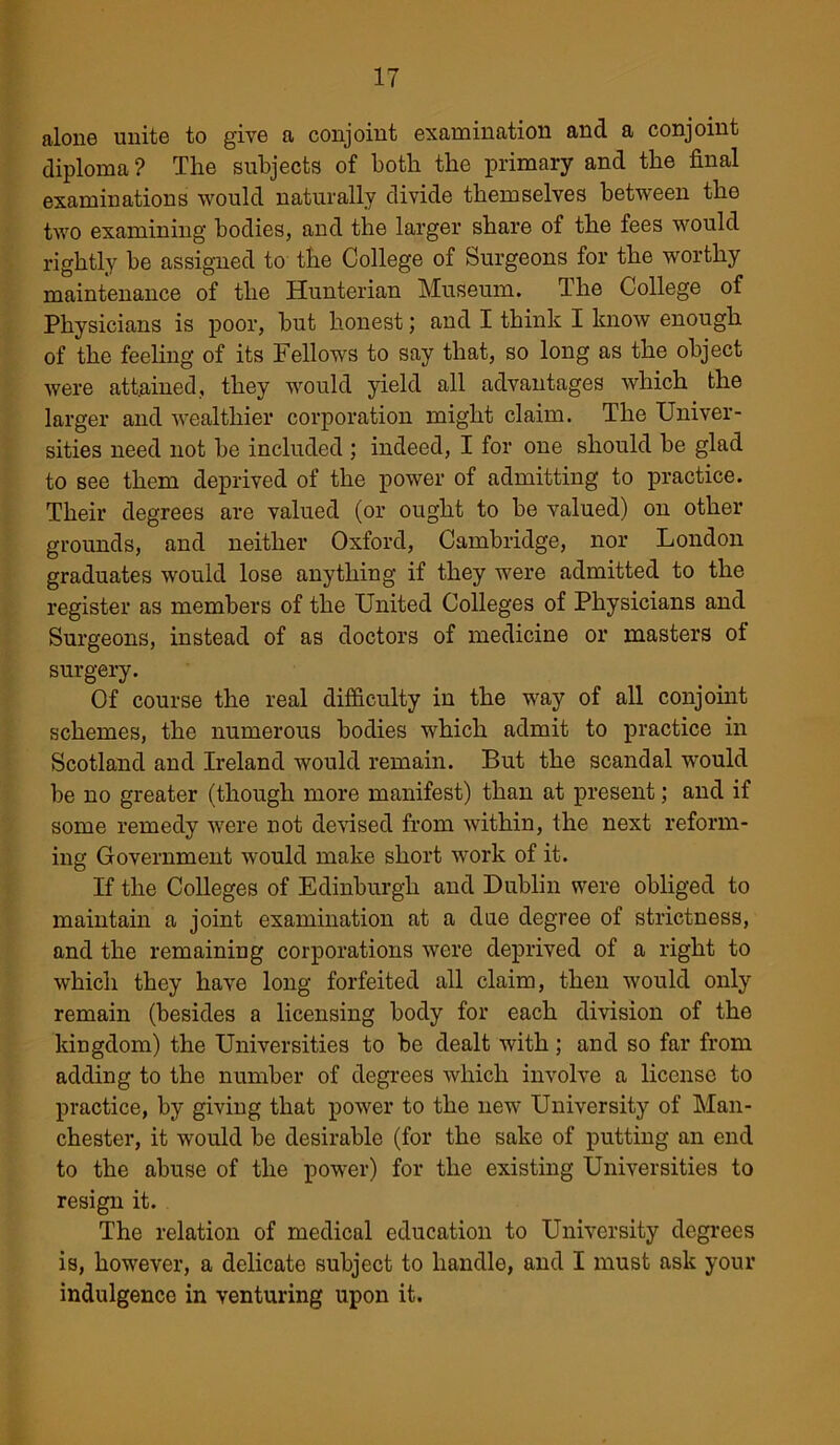 alone unite to give a conjoint examination and a conjoint diploma ? The subjects of both the primary and the final examinations would naturally divide themselves between the two examining bodies, and the larger share of the fees would rightly be assigned to the College of Surgeons for the worthy maintenance of the Hunterian Museum. The College of Physicians is poor, but honest; and I think I know enough of the feeling of its Fellows to say that, so long as the object were attained, they would yield all advantages which the larger and wealthier corporation might claim. The Univer- sities need not be included ; indeed, I for one should be glad to see them deprived of the power of admitting to practice. Their degrees are valued (or ought to be valued) on other grounds, and neither Oxford, Cambridge, nor London graduates would lose anything if they were admitted to the register as members of the United Colleges of Physicians and Surgeons, instead of as doctors of medicine or masters of surgery. Of course the real difficulty in the way of all conjoint schemes, the numerous bodies which admit to practice in Scotland and Ireland would remain. But the scandal would be no greater (though more manifest) than at present; and if some remedy were not devised from within, the next reform- ing Government would make short work of it. If the Colleges of Edinburgh and Dublin were obliged to maintain a joint examination at a due degree of strictness, and the remaining corporations were deprived of a right to which they have long forfeited all claim, then would only remain (besides a licensing body for each division of the kingdom) the Universities to be dealt with; and so far from adding to the number of degrees which involve a license to practice, by giving that power to the new University of Man- chester, it would be desirable (for the sake of putting an end to the abuse of the power) for the existing Universities to resign it. The relation of medical education to University degrees is, however, a delicate subject to handle, and I must ask your indulgence in venturing upon it.