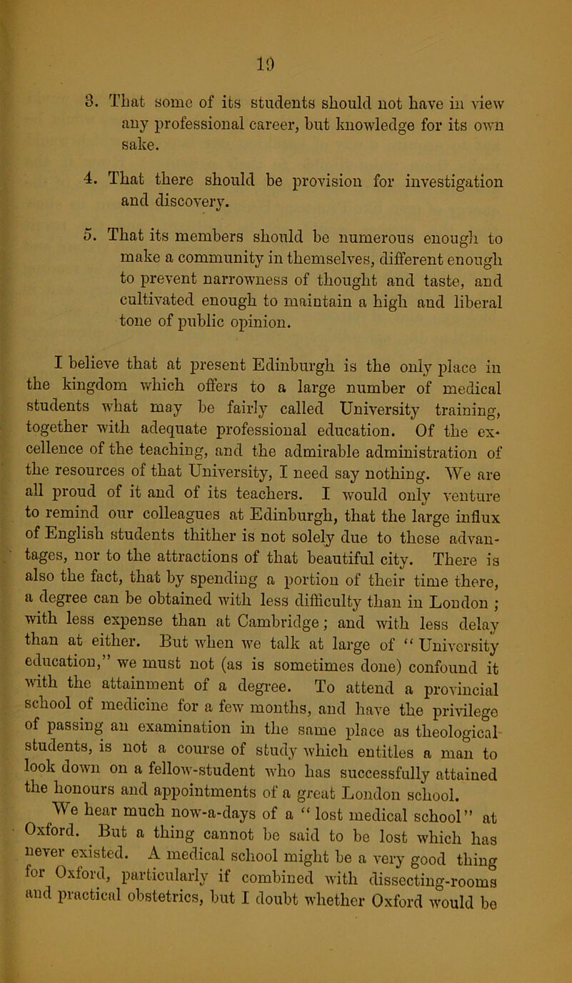 10 3. That some of its students should not have in view any professional career, but knowledge for its own sake. 4. That there should be provision for investigation and discovery. 5. That its members should be numerous enough to make a community in themselves, different enough to prevent narrowness of thought and taste, and cultivated enough to maintain a high and liberal tone of public opinion. I believe that at present Edinburgh is the only place in the kingdom which offers to a large number of medical students what may be fairly called University training, together with adequate professional education. Of the ex- cellence of the teaching, and the admirable administration of the resources of that University, I need say nothing. We are all proud of it and of its teachers. I would only venture to remind our colleagues at Edinburgh, that the large influx of English students thither is not solely due to these advan- tages, nor to the attractions of that beautiful city. There is also the fact, that by spending a portion of their time there, a degree can be obtained with less difficulty than in London ; with less expense than at Cambridge; and with less delay than at either. But when we talk at large of “ University education,” we must not (as is sometimes done) confound it with the attainment of a degree. To attend a provincial school of medicine for a few months, and have the privilege of passing an examination in the same place as theological students, is not a course of study which entitles a man to look down on a fellow-student who has successfully attained the honours and appointments of a great London school. We hear much now-a-days of a “ lost medical school” at Oxford. But a thing cannot be said to be lost which has never existed. A medical school might be a very good thing for Oxford, particularly if combined with dissecting-rooms and practical obstetrics, but I doubt whether Oxford would be