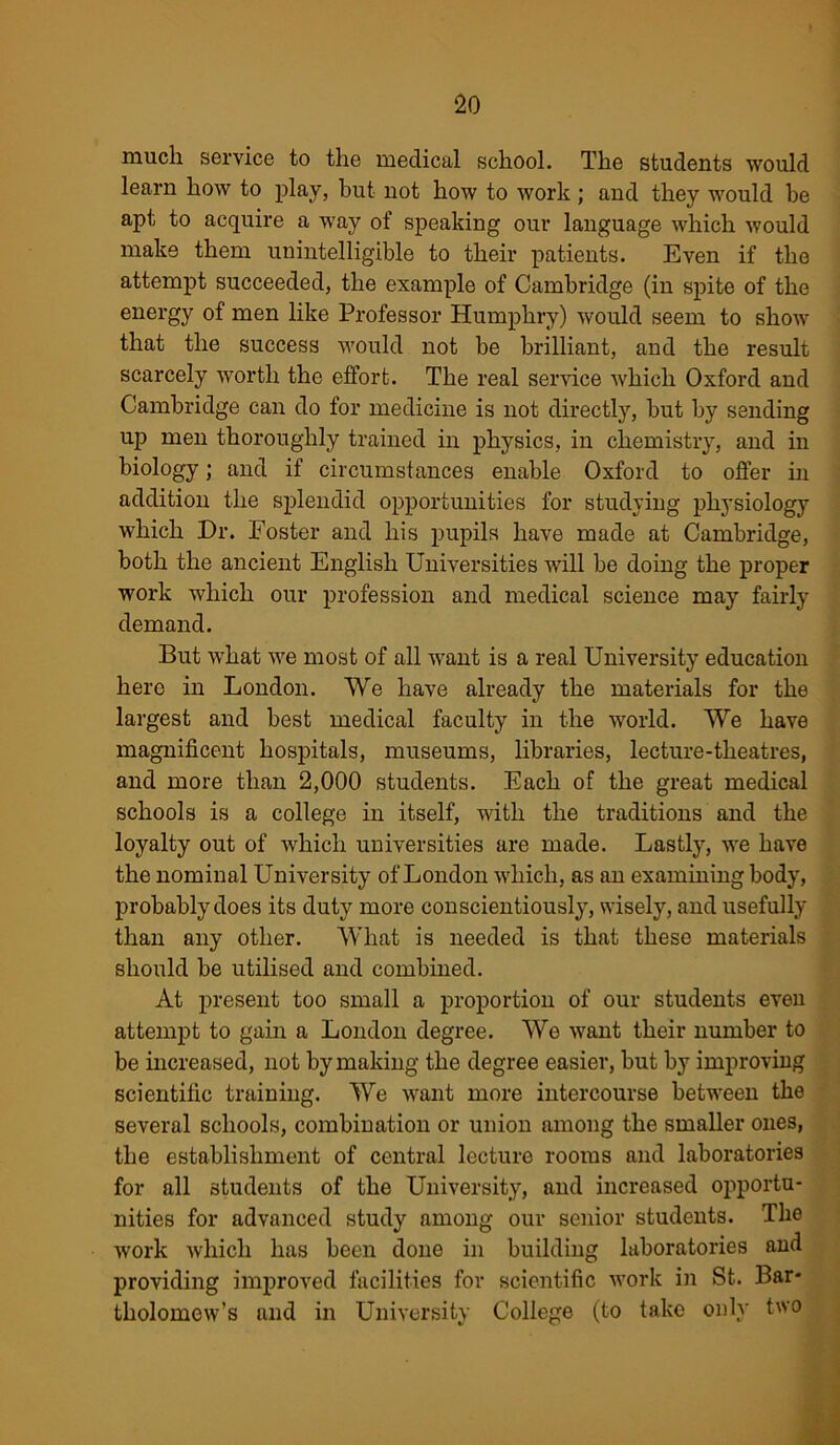 much service to the medical school. The students would learn how to play, but not how to work; and they would be apt to acquire a way of speaking our language which would make them unintelligible to their patients. Even if the attempt succeeded, the example of Cambridge (in spite of the energy of men like Professor Humphry) would seem to show that the success would not be brilliant, and the result scarcely worth the effort. The real service which Oxford and Cambridge can do for medicine is not directly, but by sending up men thoroughly trained in physics, in chemistry, and in biology; and if circumstances enable Oxford to offer in addition the splendid opportunities for studying physiology which Dr. Foster and his pupils have made at Cambridge, both the ancient English Universities will be doing the proper work which our profession and medical science may fairly demand. But what we most of all want is a real University education hero in London. We have already the materials for the largest and best medical faculty in the world. We have magnificent hospitals, museums, libraries, lecture-theatres, and more than 2,000 students. Each of the great medical schools is a college in itself, with the traditions and the loyalty out of which universities are made. Lastly, we have the nominal University of London which, as an examining body, probably does its duty more conscientiously, wisely, and usefully than any other. What is needed is that these materials should be utilised and combined. At present too small a proportion of our students even attempt to gain a London degree. We want their number to be increased, not by making the degree easier, but by improving scientific training. We want more intercourse between the several schools, combination or union among the smaller ones, the establishment of central lecture rooms and laboratories for all students of the University, and increased opportu- nities for advanced study among our senior students. The work which has been done in building laboratories and providing improved facilities for scientific work in St. Bar- tholomew’s and in University College (to take only two