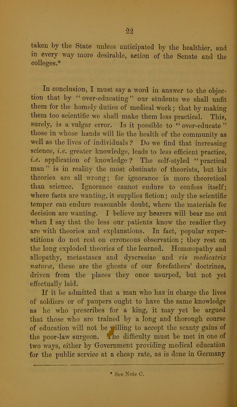 taken by the State unless anticipated by the healthier, and in every way more desirable, action of the Senate and the colleges.* In conclusion, I must say a word in answer to the objec- tion that by '‘over-educating” our students we shall unfit them for the homely duties of medical work; that by making them too scientific we shall make them less practical. This, surely, is a vulgar error. Is it possible to “ over-educate ” those in whose hands will lie the health of the community as well as the lives of individuals ? Do we find that increasing science, i.e. greater knowledge, leads to less efficient practice, i.e. application of knowledge ? The self-styled “ practical man ” is in reality the most obstinate of theorists, but his theories are all wrong; for ignorance is more theoretical than science. Ignorance cannot endure to confess itself; where facts are wanting, it supplies fiction; only the scientific temper can endure reasonable doubt, where the materials for decision are wanting. I believe my hearers will bear me out when I say that the less our patients know the readier they are with theories and explanations. In fact, popular super- stitions do not rest on erroneous observation ; they rest on the long exploded theories of the learned. Homoeopathy and allopathy, metastases and dyscrasiae and vis medicatrix natures, these are the ghosts of our forefathers’ doctrines, driven from the places they once usurped, but not yet effectually laid. If it be admitted that a man who has in charge the lives of soldiers or of paupers ought to have the same knowledge as he who prescribes for a king, it may yet be argued that those who are trained by a long and thorough course of education will not be willing to accept the scanty gains of the poor-law surgeon, xlic difficulty must be met in one of two ways, either by Government providing medical education for the public service at a cheap rate, as is done in Germany See Note C.