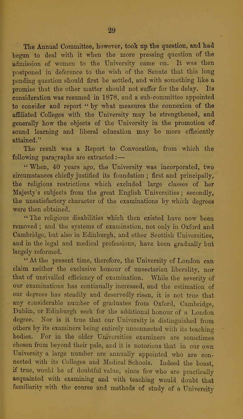 The Annual Committee, however, took up the question, and had begun to deal with it when the more pressing question of the admission of women to the University came on. It wns then postponed in deference to the wish of the Senate that this long pending question should first be settled, and with something like a promise that the other matter should not suffer for the delay. Its consideration was resumed in 1878, and a sub-committee appointed to consider and report “ by wbat measures the connexion of the affiliated Colleges with the University may be strengthened, and generally how the objects of the University in the promotion of sound learning and liberal education may be more efficiently attained.” The result was a Report to Convocation, from which the following paragraphs are extracted:— “ When, 40 years ago, the University was incorporated, two circumstances chiefly justified its foundation ; first and principally, the religious restrictions which excluded large classes of her Majesty’s subjects from the great English Universities; secondly, the unsatisfactory character of the examinations by which degrees were then obtained. “The religious disabilities which then existed have now been removed ; and the systems of examination, not only in Oxford and Cambridge, but also in Edinburgh, and other Scottish Universities, and in the legal and medical professions, have been gradually but largely reformed. “At the present time, therefore, the University of London can claim neither the exclusive honour of unsectarian liberality, nor that of unrivalled efficiency of examination. While the severity of our examinations has continually increased, and the estimation of our degrees has steadily and deservedly risen, it is not true that any considerable number of graduates from Oxford, Cambridge, Dublin, or Edinburgh seek for the additional honour of a London degree. Nor is it true that our University is distinguished from others by its examiners being entirely unconnected with its teaching bodies. For in the older Universities examiners are sometimes chosen from beyond their pale, and it is notorious that in our own University a large number are annually appointed who are con- nected with its Colleges and Medical Schools. Indeed the boast, if true, would bo of doubtful value, since few who are practically acquainted with examining and with teaching would doubt that familiarity with the course and methods of study of a University