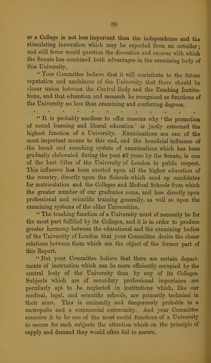 80 or a College is not less important than the independence and the stimulating innovation which may be expected from an outsider; and still fewer would question the discretion and success with which the Senate has combined both advantages in the examining body of this University. “Your Committee believe that it will contribute to the future reputation and usefulness of the University that there should be closer union between the Central Body and the Teaching Institu- tions, and that education and research be recognised as functions of the University no less than examining and conferring degrees. “It is probably needless to offer reasons why ‘ the promotion of sound learning and liberal education’ is justly esteemed the highest function of a University. Examinations are one of the most important means to this end, and the beneficial influence of the broad and searching system of examinations which has been gradually elaborated during the past 40 years by the Senate, is one of the best titles of the University of London to public respect. This influence has been exerted upon all the higher education of the country, directly upon the Schools which send up candidates for matriculation and the Colleges and Medical Schools from which the greater number of our graduates come, and less directly upon professional and scientific training generally, as well as upon the examining systems of the older Universities. “ The teaching function of a University must of necessity be for the most part fulfilled by its Colleges, and it is in order to produce greater harmony between the educational and the examining bodies of the University of London that your Committee desire the closer relations between them which are the object of tho former part of this Report. “ But your Committee believe that there are certain depart- ments of instruction which can be more efficiently occupied by the central body of the University than by any of its Colleges. Subjects which are of secondary professional importance are peculiarly apt to bo neglected in institutions which, like our medical, legal, and scientific schools, are primarily technical in their aims. This is eminently and dangerously probable in a metropolis and a commercial community. And your Committee conceive it to be one of the most useful functions of a University to secure for such subjects the attention which on the principle of supply and demand they would often fail to secure.