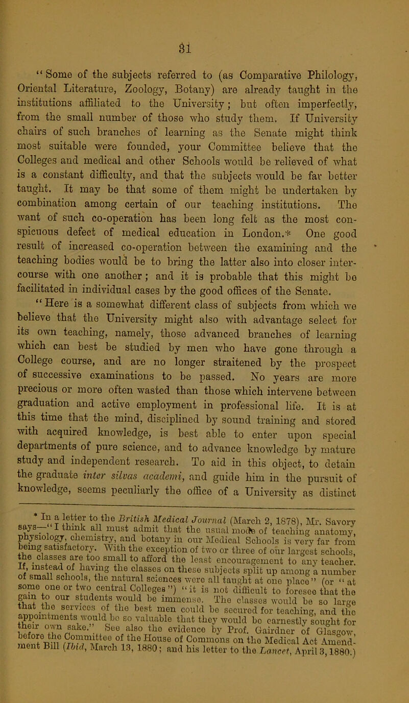 Si “ Some of the subjects referred to (as Comparative Philology, Oriental Literature, Zoology, Botany) are already taught in the institutions affiliated to the University; but often imperfectly, from the small number of those who study them. If University chairs of such branches of learning as the Senate might think most suitable were founded, your Committee believe that the Colleges and medical and other Schools would be relieved of what is a constant difficulty, and that the subjects would be far better taught. It may be that some of them might be undertaken by combination among certain of our teaching institutions. The want of such co-operation has been long felt as the most con- spicuous defect of medical education in London.* One good result of increased co-operation between the examining and the teaching bodies would be to bring the latter also into closer inter- course with one another; and it is probable that this might bo facilitated in individual cases by the good offices of the Senate. “Here is a somewhat different class of subjects from which we believe that the University might also with advantage select for its own teaching, namely, those advanced branches of learning which can best be studied by men who have gone through a College course, and are no longer straitened by the prospect of successive examinations to be passed. No years are more piecious or more often wasted than those which intervene between graduation and active employment in professional life. It is at this time that the mind, disciplined b}r sound training and stored with acquired knowledge, is best able to enter upon special depaitments of pure science, and to advance knowledge by mature study and independent research. To aid in this object, to detain the graduate inter silvas academi, and guide him in the pursuit of knowledge, seems peculiarly the office of a University as distinct * In a letter to the British Medical Journal (March 2, 1878), Mr. Savory says. I think all must admit that the usual mocha of teaching anatomy, physiology, chemistry, and botany in our Medical Schools is very far from being satisfactory. With the exception of two or three of our largest schools, the_ classes are too small to afford the least encouragement to any teacher, if, instead of having the classes on these subjects split up among a number of small schools, the natural sciences were all taught at one place” (or “ at some one or two central Colleges ”) “it is not difficult to foresee that the gam to our students would he immense. The classes would ho so large that the services of the best men could he secured for teaching, and the appointments would bo so valuable that they would bo earnestly sought for their own sake. feee also the evidence by Prof. Gairdner of Glasgow before the Committee of the House of Commons on the Medical Act Amend- ment Bill (Ibid, March 13, 1880; and his letter to the Lancet, April 3,1880;)