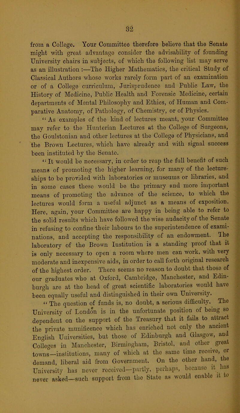 from a College. Your Committee therefore believe that the Senate might with great advantage consider the advisability of founding University chairs in subjects, of which the following list may serve as an illustration :—The Higher Mathematics, the critical Study of Classical Authors whose works rarely form part of an examination or of a College curriculum, Jurisprudence and Public Law, the History of Medicine, Public Health and Forensic Medicine, certain departments of Mental Philosophy and Ethics, of Human and Com- parative Anatomy, of Pathology, of Chemistry, or of Physics. “As examples of the kind of lectures meant, your Committee may refer to the Hunterian Lectures at the College of Surgeons, the Goulstonian and other lectures at the College of Physicians, and the Brown Lectures, which have already and with signal success been instituted by the Senato. “ It would be necessary, in order to reap the full benefit of such means of promoting the higher learning, for many of the lecture- ships to be provided with laboratories or museums or libraries, and in some cases these \vould be tho primary and more important means of promoting tho advance of the science, to which the lectures would form a useful adjunct as a means of exposition. Here, again, your Committee are happy in being able to refer to the solid results which have followed the wise audacity of the Senate in refusing to confine their labours to the superintendence of exami- nations, and accepting the responsibility of an endowment. I he laboratory of the Brown Institution is a standing proof that it is only necessary to open a room where men can work, with very moderate and inexpensive aids, in order to call forth original research of the highest order. There seems no reason to doubt that those of our graduates who at Oxford, Cambridge, Manchester, and Edin- burgh are at the head of great scientific laboratories would have been equally useful and distinguished in their own University. “ The question of funds is, no doubt, a serious difficulty. The University of London is in the unfortunate position of being so dependent on the support of the Treasury that it fails to attract the private munificence which has enriched not only the ancient English Universities, but those of Edinburgh and Glasgow, and Colleges in Manchester, Birmingham, Bristol, and other great towns—institutions, many of which at the same time receive, or demand, liberal aid from Government. On the other hand, the University has never received—partly, perhaps, because it has never asked—such support from the State as would enable it to