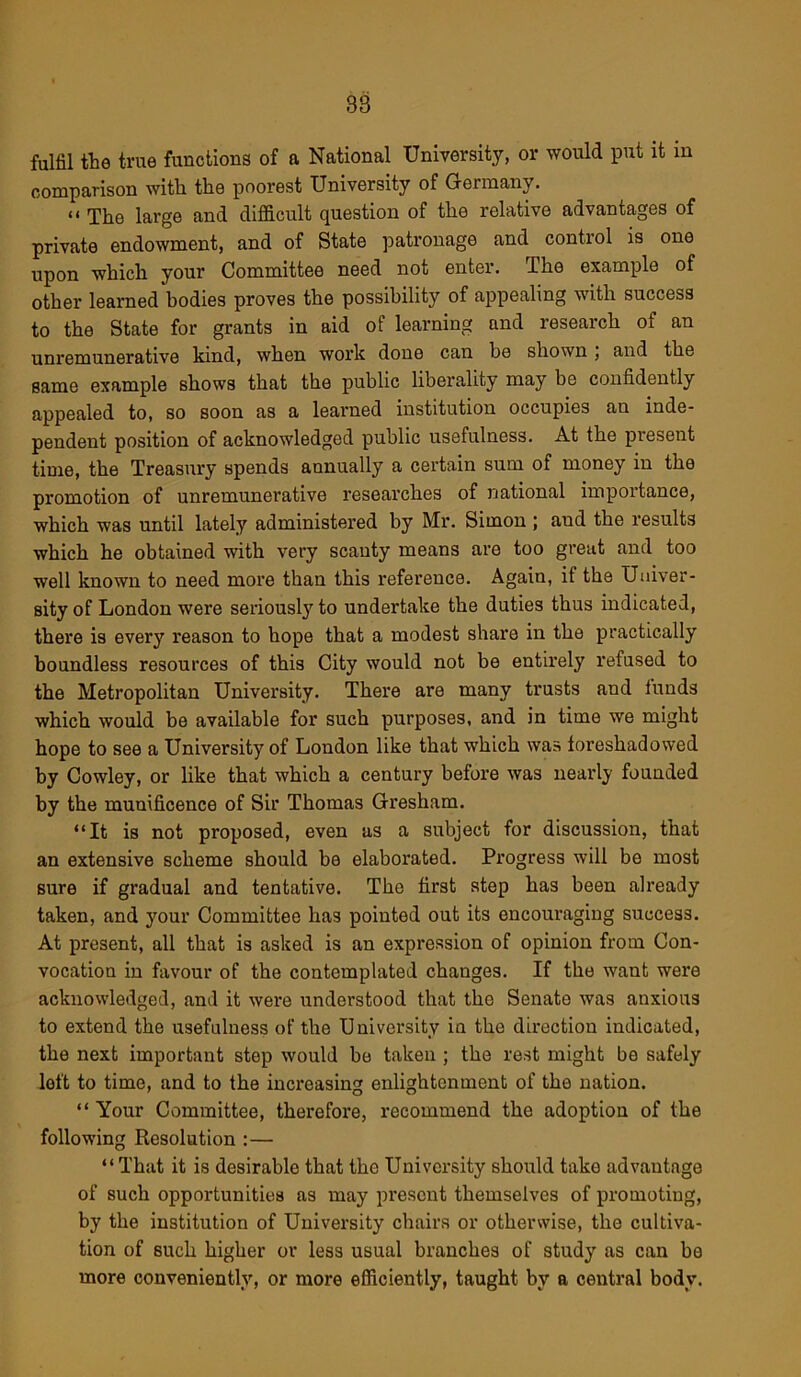 fulfil the true functions of a National University, or would put it in comparison with the poorest University of Germany. “ The large and difficult question of the relative advantages of private endowment, and of State patronage and control is one upon which your Committee need not enter. The example of other learned bodies proves the possibility of appealing with success to the State for grants in aid of learning and research of an unremunerative kind, when work done can be shown, and the same example shows that the public liberality may be confidently appealed to, so soon as a learned institution occupies an inde- pendent position of acknowledged public usefulness. At the present time, the Treasury spends annually a certain sum of money in the promotion of unremunerative researches of national importance, which was until lately administered by Mr. Simon ; and the results which he obtained with very scanty means are too great and too well known to need more than this reference. Again, if the Univer- sity of London were seriousty to undertake the duties thus indicated, there is every reason to hope that a modest share in the practically boundless resources of this City would not be entirely refused to the Metropolitan University. There are many trusts and iunds which would be available for such purposes, and in time we might hope to see a University of London like that which was foi’eshadowed by Cowley, or like that which a century before was nearly founded by the munificence of Sir Thomas Gresham. “It is not proposed, even as a subject for discussion, that an extensive scheme should be elaborated. Progress will be most sure if gradual and tentative. The first step has been already taken, and your Committee has pointed out its encouraging success. At present, all that is asked is an expression of opinion from Con- vocation in favour of the contemplated changes. If the want were acknowledged, and it were understood that the Senate was anxious to extend the usefulness of the University in the direction indicated, the next important step would be taken ; the rest might be safely left to time, and to the increasing enlightenment of the nation. “ Your Committee, therefore, recommend the adoption of the following Resolution :— “That it is desirable that the University should take advantage of such opportunities as may present themselves of promoting, by the institution of University chairs or otherwise, the cultiva- tion of such higher or less usual branches of study as can be more conveniently, or more efficiently, taught by a central body.