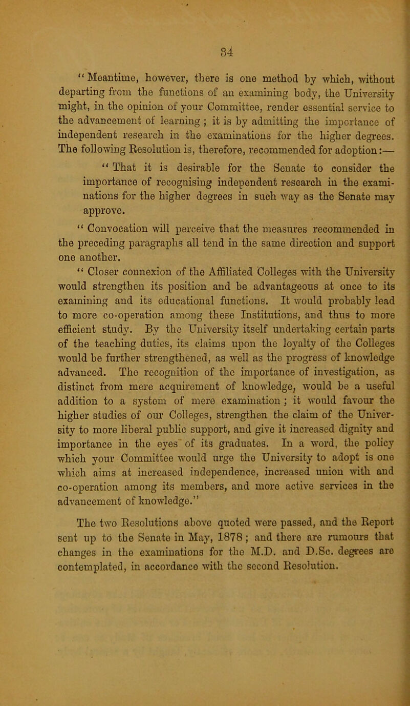 “ Meantime, however, there is one method by which, without departing from the functions of an examining body, tho University might, in the opinion of your Committee, render essential service to the advancement of learning ; it is by admitting the importance of independent research in the examinations for the higher degrees. The following Resolution is, therefore, recommended for adoption:— “ That it is desirable for the Senate to consider the importance of recognising independent research in the exami- nations for the higher degrees in such way as the Senate may approve. “ Convocation will perceive that the measures recommended in the preceding paragraphs all tend in the same direction and support one another. “ Closer connexion of tho Affiliated Colleges with the University would strengthen its position and be advantageous at once to its examining and its educational functions. It would probably lead to more co-operation among these Institutions, and thus to more efficient study. By the University itself undertaking certain parts of the teaching duties, its claims upon the loyalty of the Colleges would be further strengthened, as well as the progress of knowledge advanced. The recognition of the importance of investigation, as distinct from mere acquirement of knowledge, would be a useful addition to a system of mere examination ; it would favour the higher studies of our Colleges, strengthen the claim of the Univer- sity to more liberal public support, and give it increased dignity and importance in the eyes of its graduates. In a word, the policy which your Committee would urge the University to adopt is one which aims at increased independence, increased union with and co-operation among its members, and more active services in the advancement of knowledge.” The two Resolutions above quoted were passed, and the Report sent up to the Senate in May, 1878; and there are rumours that changes in the examinations for tho M.D. and D.Sc. degrees are contemplated, in accordance with the second Resolution.