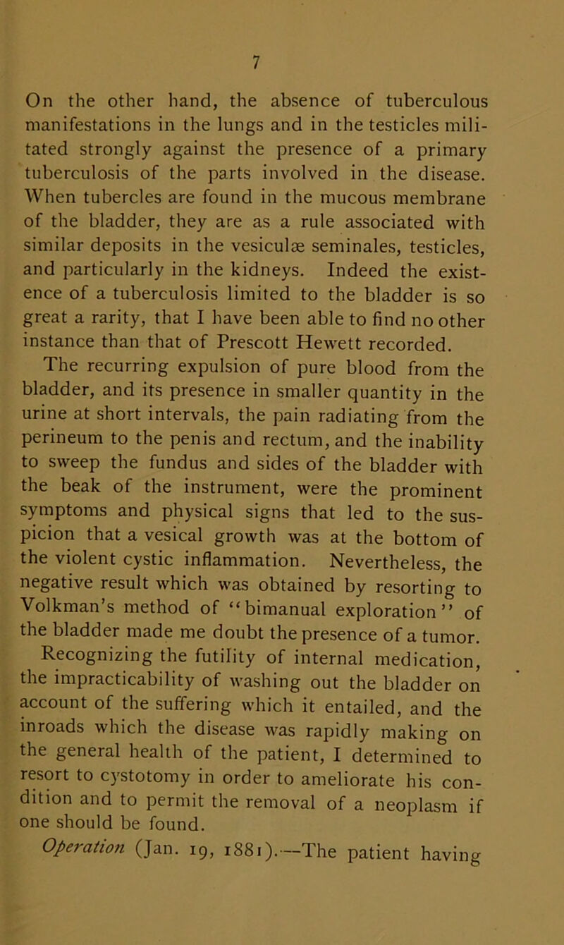 On the other hand, the absence of tuberculous manifestations in the lungs and in the testicles mili- tated strongly against the presence of a primary tuberculosis of the parts involved in the disease. When tubercles are found in the mucous membrane of the bladder, they are as a rule associated with similar deposits in the vesiculse seminales, testicles, and particularly in the kidneys. Indeed the exist- ence of a tuberculosis limited to the bladder is so great a rarity, that I have been able to find no other instance than that of Prescott Hewett recorded. The recurring expulsion of pure blood from the bladder, and its presence in smaller quantity in the urine at short intervals, the pain radiating from the perineum to the penis and rectum, and the inability to sweep the fundus and sides of the bladder with the beak of the instrument, were the prominent symptoms and physical signs that led to the sus- picion that a vesical growth was at the bottom of the violent cystic inflammation. Nevertheless, the negative result which was obtained by resorting to Volkman’s method of “bimanual exploration” of the bladder made me doubt the presence of a tumor. Recognizing the futility of internal medication, the impracticability of washing out the bladder on account of the suffering which it entailed, and the inroads which the disease was rapidly making on the general health of the patient, I determined to resort to cystotomy in order to ameliorate his con- dition and to permit the removal of a neoplasm if one should be found. Opei-ation (Jan. 19, 1881).—The patient having