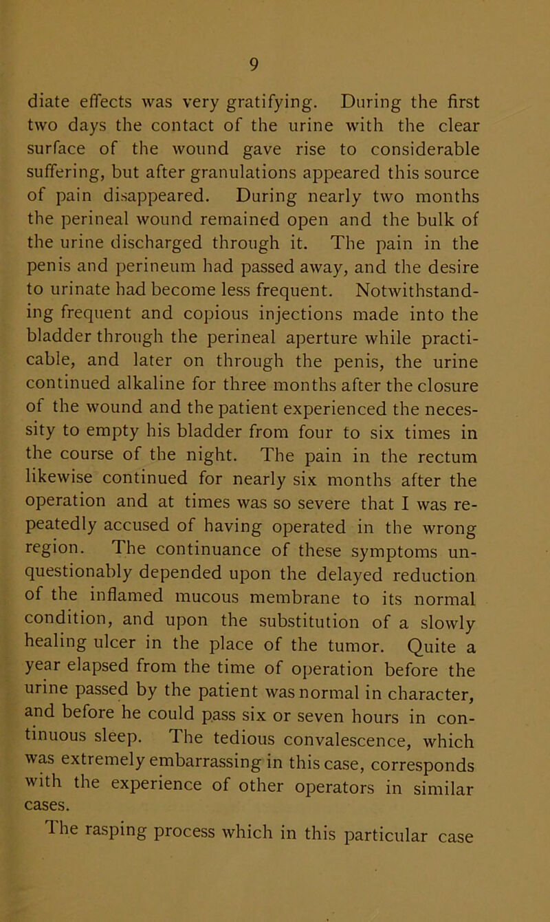 diate effects was very gratifying. During the first two days the contact of the urine with the clear surface of the wound gave rise to considerable suffering, but after granulations appeared this source of pain disappeared. During nearly two months the perineal wound remained open and the bulk of the urine discharged through it. The pain in the penis and perineum had passed away, and the desire to urinate had become less frequent. Notwithstand- ing frequent and copious injections made into the bladder through the perineal aperture while practi- cable, and later on through the penis, the urine continued alkaline for three months after the closure of the wound and the patient experienced the neces- sity to empty his bladder from four to six times in the course of the night. The pain in the rectum likewise continued for nearly six months after the operation and at times was so severe that I was re- peatedly accused of having operated in the wrong region. The continuance of these symptoms un- questionably depended upon the delayed reduction of the inflamed mucous membrane to its normal condition, and upon the substitution of a slowly healing ulcer in the place of the tumor. Quite a year elapsed from the time of operation before the urine passed by the patient was normal in character, and before he could pass six or seven hours in con- tinuous sleep. The tedious convalescence, which was extremely embarrassing in this case, corresponds with the experience of other operators in similar cases. 1 he rasping process which in this particular case