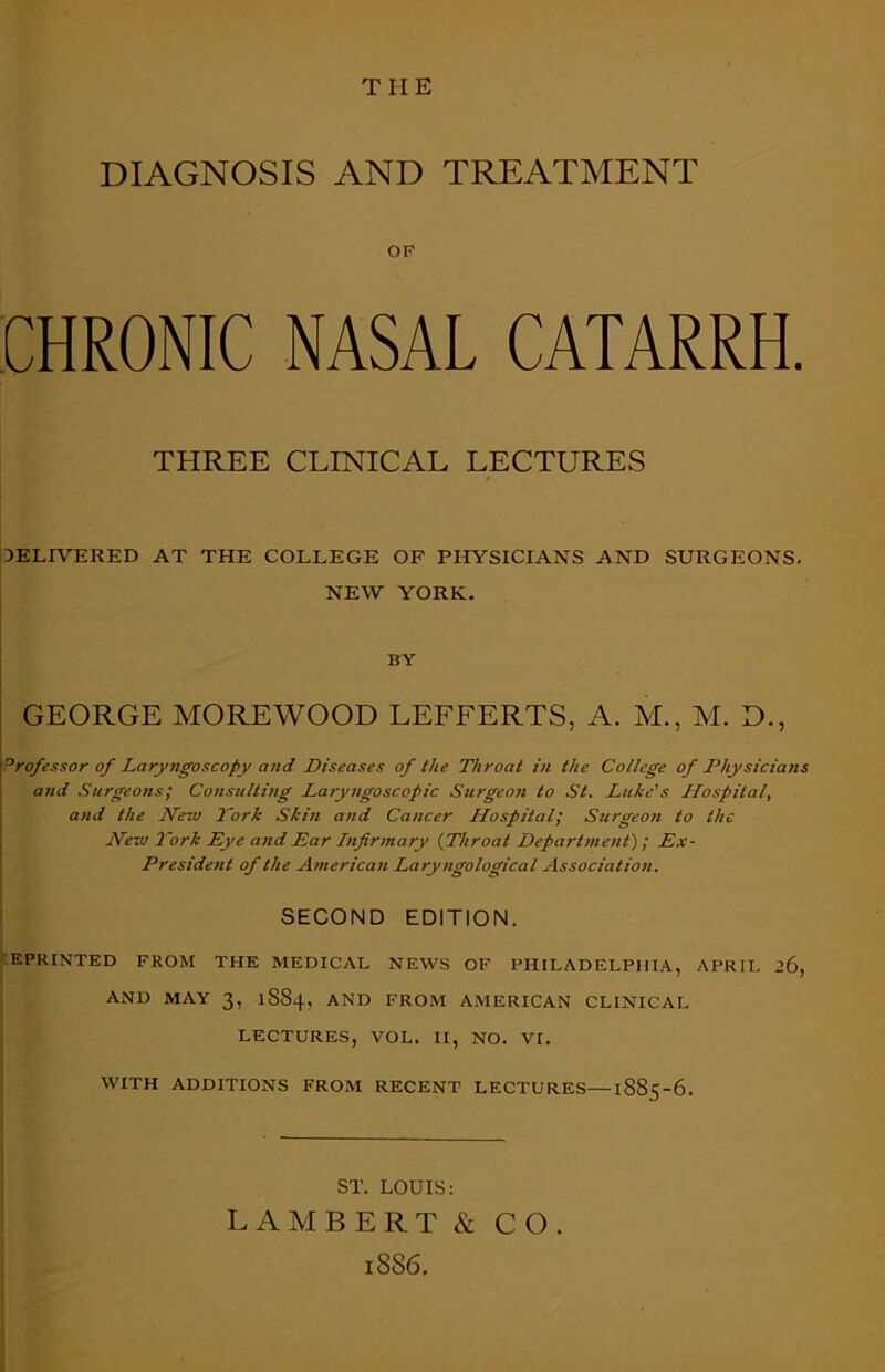 DIAGNOSIS AND TREATMENT OF CHRONIC NASAL CATARRH. THREE CLINICAL LECTURES DELIVERED AT THE COLLEGE OF PHYSICIANS AND SURGEONS. NEW YORK. BY GEORGE MOREWOOD LEFFERTS, A. M., M. D., 'Professor of Laryngoscopy and Diseases of the Throat in the College of Physicians and Surgeons; Consulting Laryngoscopic Surgeon to St. Luke's Hospital, and the New York Skin and Cancer Hospital; Surgeon to the New York Eye and Ear Infirmary (Throat Department); Ex- President of the American Laryngological Association. SECOND EDITION. EPRINTED FROM THE MEDICAL NEWS OF PHILADELPHIA, APRIL AND MAY 3, 1SS4, AND FROM AMERICAN CLINICAL LECTURES, VOL. II, NO. VI. WITH ADDITIONS FROM RECENT LECTURES—1885-6. ST. LOUIS: LAMBERT & CO. 18S6.