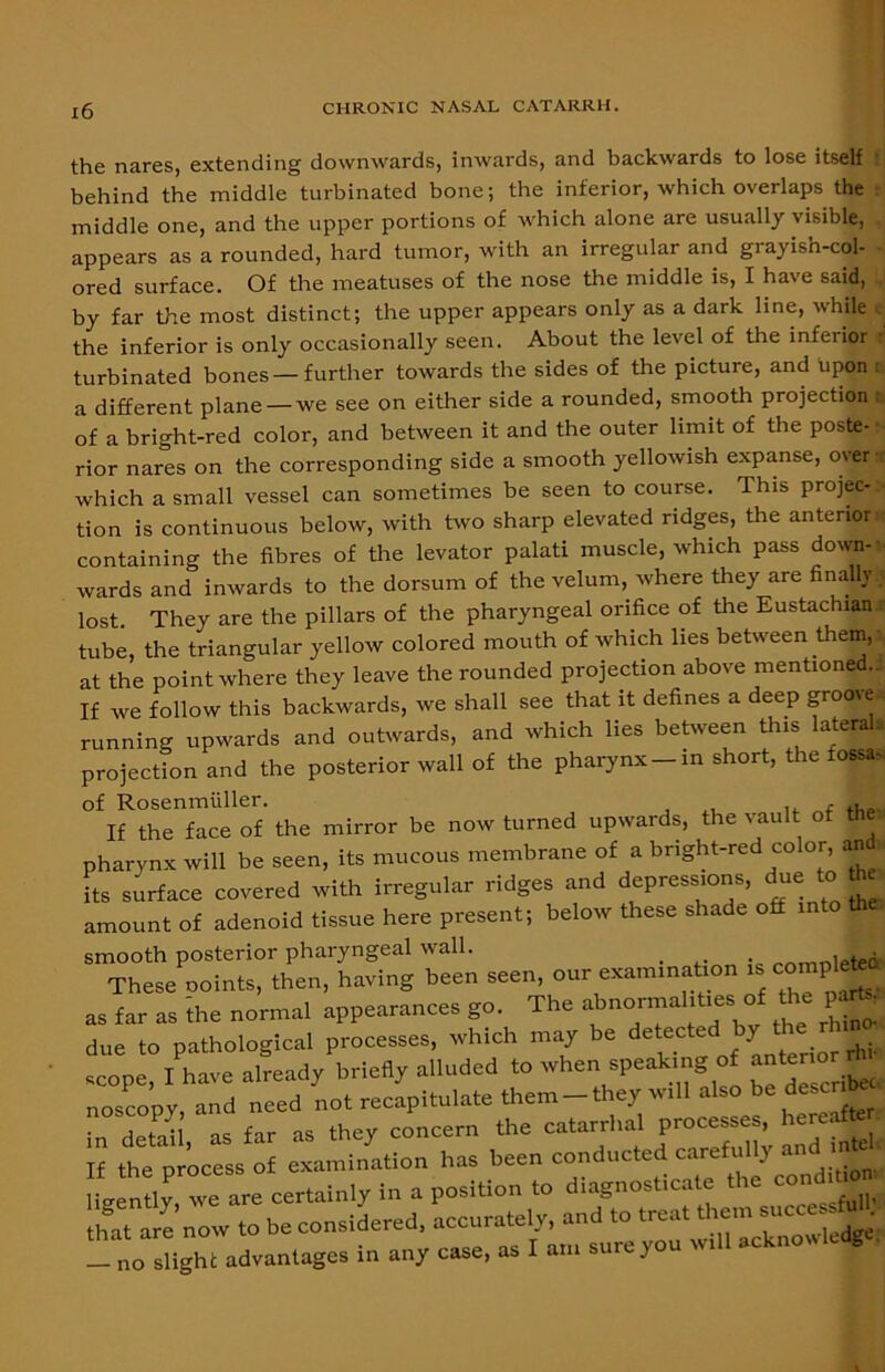 the nares, extending downwards, inwards, and backwards to lose itself ! behind the middle turbinated bone; the inferior, which overlaps the middle one, and the upper portions of which alone are usually visible, appears as a rounded, hard tumor, with an irregular and grayish-col- ored surface. Of the meatuses of the nose the middle is, I have said, by far the most distinct; the upper appears only as a dark line, while the inferior is only occasionally seen. About the level of the inferior turbinated bones — further towards the sides of the picture, and upon a different plane—we see on either side a rounded, smooth projection of a bright-red color, and between it and the outer limit of the poste- rior nares on the corresponding side a smooth yellowish expanse, over which a small vessel can sometimes be seen to course. This projec- tion is continuous below, with two sharp elevated ridges, the anterior*! containing the fibres of the levator palati muscle, which pass down- wards and inwards to the dorsum of the velum, where they are finally.^ lost. They are the pillars of the pharyngeal orifice of the Eustachian.# tube, the triangular yellow colored mouth of which lies between them, at the point where they leave the rounded projection above mentioned.-, If we follow this backwards, we shall see that it defines a deep groove running upwards and outwards, and which lies between this lateral, projection and the posterior wall of the pharynx-in short, the fossa. If the face of the mirror be now turned upwards, the vault of thW pharynx will be seen, its mucous membrane of a bright-red color, and Its surface covered with irregular ridges and depressions, due to fte amount of adenoid tissue here present; below these shade off into the smooth posterior pharyngeal wall. . „rtrnn1etefr These ooints, then, having been seen, our exanunabon « compete as far as the normal appearances go. The abnormal.t.es of P i due to pathological processes, which may be detected by the rlnno scope, I have already briefly alluded to when speaking of anteno noscopy and need not recapitulate them - they anil also be desct^M detaU as far as they concern the catarrhal processes, hereof e If the process of examination has been conducted careful y ligently, we are certainly in a position to diagnosticate the condn g y’„ow to be considered, accurately, and to treat —^cTsUgh^advantages inany c^e, as I atu sure you will acknowledge