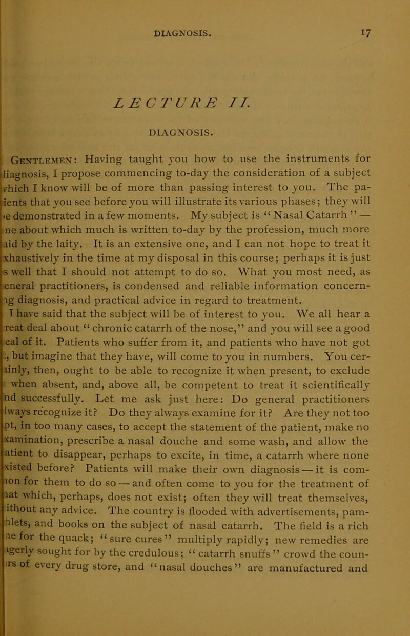 LECTURE II. DIAGNOSIS. Gentlemen: Having taught you how to use the instruments for liagnosis, I propose commencing to-day the consideration of a subject tdiich I know will be of more than passing interest to you. The pa- tents that you see before you will illustrate its various phases; they will >e demonstrated in a few moments. My subject is “ Nasal Catarrh ” —- ne about which much is written to-day by the profession, much more lid by the laity. It is an extensive one, and I can not hope to treat it xhaustively in the time at my disposal in this course; perhaps it is just swell that I should not attempt to do so. What you most need, as eneral practitioners, is condensed and reliable information concern- lg diagnosis, and practical advice in regard to treatment. I have said that the subject will be of interest to you. We all hear a reat deal about “ chronic catarrh of the nose,” and you will see a good eal of it. Patients who suffer from it, and patients who have not got :, but imagine that they have, will come to you in numbers. You cer- linly, then, ought to be able to recognize it when present, to exclude : when absent, and, above all, be competent to treat it scientifically nd successfully. Let me ask just here: Do general practitioners Iways recognize it? Do they always examine for it? Are they not too pt, in too many cases, to accept the statement of the patient, make no xamination, prescribe a nasal douche and some wash, and allow the atient to disappear, perhaps to excite, in time, a catarrh where none 'fisted before? Patients will make their own diagnosis — it is corn- ion for them to do so — and often come to you for the treatment of lat which, perhaps, does not exist; often they will treat themselves, ithout any advice. The country is flooded with advertisements, pam- alets, and books on the subject of nasal catarrh. The field is a rich ae for the quack; “ sure cures ” multiply rapidly; new remedies are igerly sought for by the credulous; “ catarrh snuffs” crowd the coun- •rs of every drugstore, and “nasal douches” are manufactured and