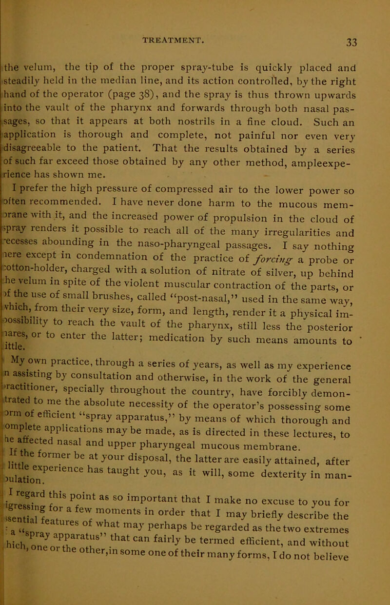 the velum, the tip of the proper spray-tube is quickly placed and steadily held in the median line, and its action controlled, by the right hand of the operator (page 38), and the spray is thus thrown upwards into the vault of the pharynx and forwards through both nasal pas- sages, so that it appears at both nostrils in a fine cloud. Such an application is thorough and complete, not painful nor even very disagreeable to the patient. That the results obtained by a series of such far exceed those obtained by any other method, ampleexpe- rience has shown me. I prefer the high pressure of compressed air to the lower power so often recommended. I have never done harm to the mucous mem- oranewith it, and the increased power of propulsion in the cloud of >pray renders it possible to reach all of the many irregularities and -ecesses abounding in the naso-pharyngeal passages. I say nothing lere except in condemnation of the practice of forcing a probe or cotton-holder, charged with a solution of nitrate of silver, up behind he velum in spite of the violent muscular contraction of the parts, or )f the use of small brushes, called “post-nasal,” used in the same way, vhich, from their very size, form, and length, render it a physical im- oossib.hty to reach the vault of the pharynx, still less the posterior 'lares, or to enter the latter; medication by such means amounts to ittle. My own practice, through a series of years, as well as my experience n assisting by consultation and otherwise, in the work of the general ’ractitioner, specially throughout the country, have forcibly demon- trated to me the absolute necessity of the operator’s possessing some arm oi efficient “spray apparatus,” by means of which thorough and •omplete applications maybe made, as is directed in these lectures, to I Tf naSal and Upper Phai7ngeal mucous membrane. ' he former be at your disposal, the latter are easily attained, after aulahonPenenCe ^ taUght you’ as {t will> some dexterity in man- iLeS fhi' P.°ilU aS S° imPortant that 1 m»k« no excuse to you for in H 'T “ '1 TmentS in °rder that 1 ”>V describe the lv °f ^ may perhaps be ie^rdcd “ the two extremes hih o„?„ Tra r thatcan taM* be termed e*eient, and without 1 e other, in some one of their many forms. Ido not believe