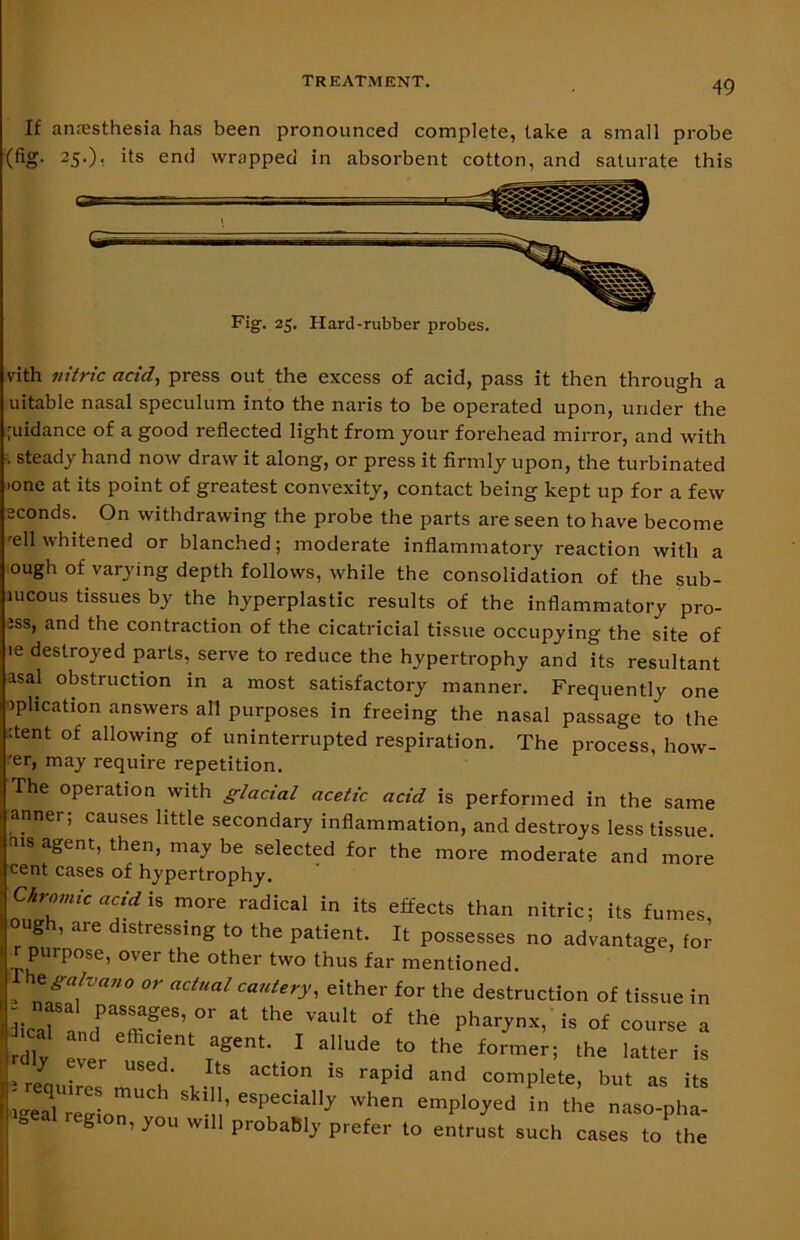 If anaesthesia has been pronounced complete, take a small probe (fig- 25-); its en<] wrapped in absorbent cotton, and saturate this vith nitric acid, press out the excess of acid, pass it then through a uitable nasal speculum into the naris to be operated upon, under the ;uidance of a good reflected light from jour forehead mirror, and with . steady hand now draw it along, or press it firmly upon, the turbinated ■one at its point of greatest convexity, contact being kept up for a few sconds. On withdrawing the probe the parts are seen to have become reH whitened or blanched; moderate inflammatory reaction with a ough of varying depth follows, while the consolidation of the sub- uicous tissues by the hyperplastic results of the inflammatory pro- ;ss, and the contraction of the cicatricial tissue occupying the site of ie destroyed parts, serve to reduce the hypertrophy and its resultant asal obstruction in a most satisfactory manner. Frequently one oplication answers all purposes in freeing the nasal passage to the hent of allowing of uninterrupted respiration. The process, how- 'er, may require repetition. The operation with glacial acetic acid is performed in the same anner; causes little secondary inflammation, and destroys less tissue 18 agent’ then’ ma^ be selected for the more moderate and more Fig. 25. Hard-rubber probes. cent cases of hypertrophy.