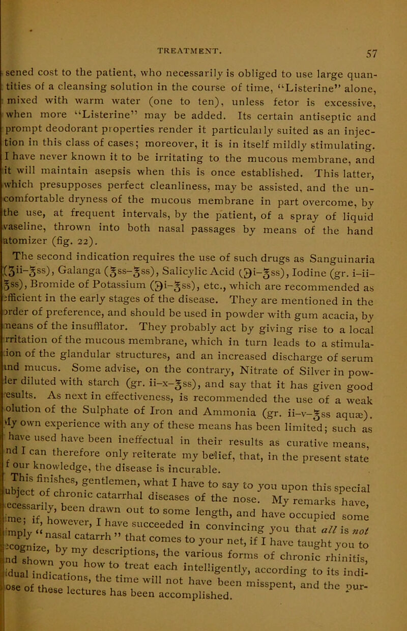 sened cost to the patient, who necessarily is obliged to use large quan- tities of a cleansing solution in the course of time, “Listerine” alone, mixed with warm water (one to ten), unless fetor is excessive, when more “Listerine” may be added. Its certain antiseptic and prompt deodorant properties render it particularly suited as an injec- tion in this class of cases; moreover, it is in itself mildly stimulating. I have never known it to be irritating to the mucous membrane, and it will maintain asepsis when this is once established. This latter, which presupposes perfect cleanliness, may be assisted, and the un- comfortable dryness of the mucous membrane in part overcome, by the use, at frequent intervals, by the patient, of a spray of liquid vaseline, thrown into both nasal passages by means of the hand atomizer (fig. 22). The second indication requires the use of such drugs as Sanguinaria :(3ii-3ss)> Galanga (gss-gss), Salicylic Acid (^i-gss), Iodine (gr. i-ii- 5SS)> Bromide of Potassium Oi-§ss), etc., which are recommended as efficient in the early stages of the disease. They are mentioned in the Older of preference, and should be used in powder with gum acacia, bv neans of the insufflator. They probably act by giving rise to a local rritation of the mucous membrane, which in turn leads to a stimula- :ion of the glandular structures, and an increased discharge of serum tnd mucus. Some advise, on the contrary, Nitrate of Silver in pow- ler diluted with starch (gr. ii-x-gss), and say that it has given good esults. As next in effectiveness, is recommended the use of a weak olution of the Sulphate of Iron and Ammonia (gr. ii-v-gss aqme). vly own experience with any of these means has been limited; such as have used have been ineffectual in their results as curative means, nd I can therefore only reiterate my belief, that, in the present state t our knowledge, the disease is incurable. ubiert ofrt'8’ ?entlem<jn’whal I have to say to you upon this special ■ecessln J Zm7'' ^ °£ 'he n°Se- remarks have, 4iy“^f^^‘rttSreededfin COnV,m=ig «>“« Catarrh .thal come* your net, if I have taught you to nd ’ ty 7 descriptions, the various forms of chronic rhinitis |^an7dLCns Th 7treat -rh intel!igCntl7’ ose of tlmse lecture V'T ™ haVG beCn missPent> and the our- - e lectures has been accomplished.