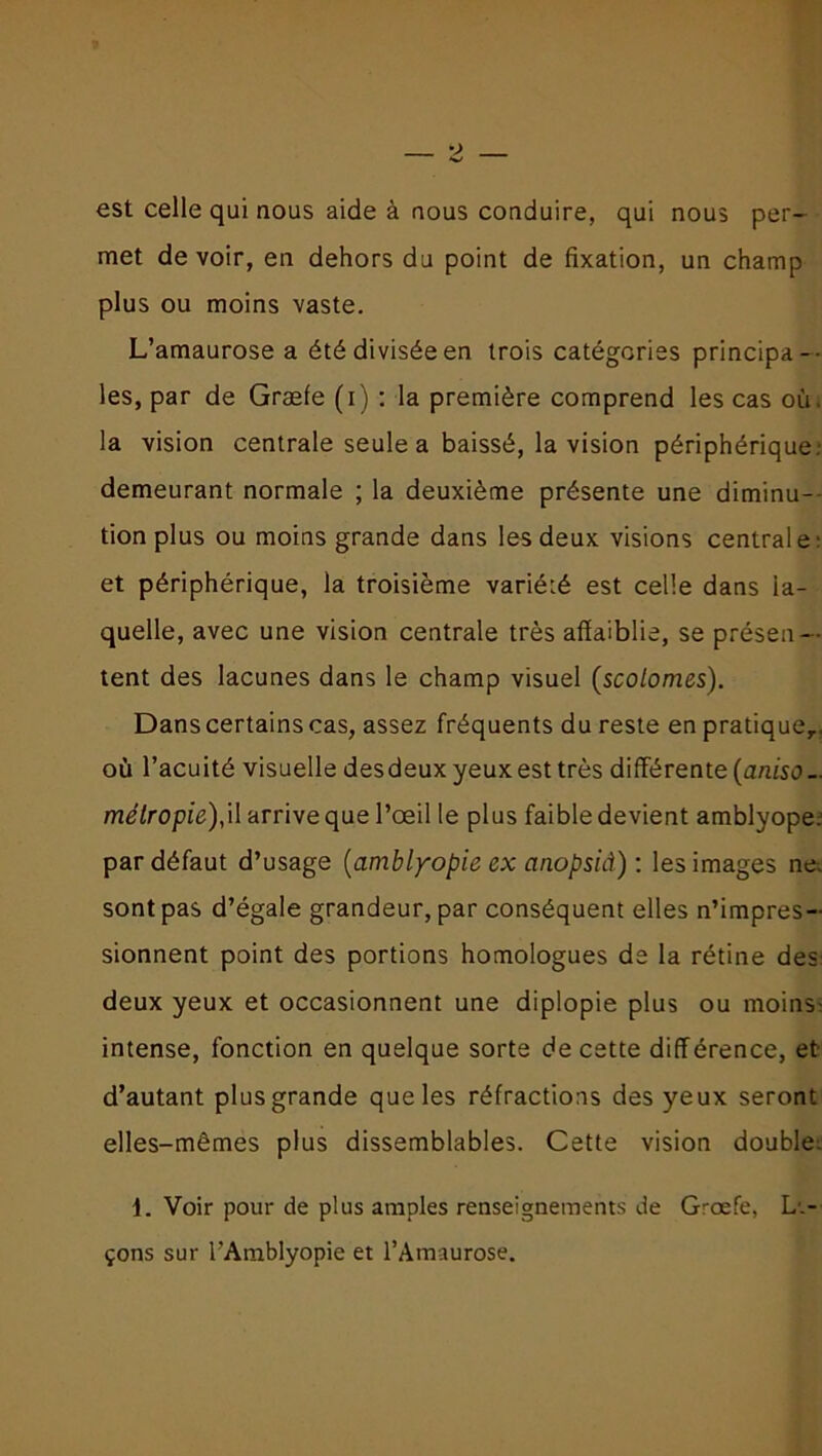 est celle qui nous aide à nous conduire, qui nous per- met devoir, en dehors du point de fixation, un champ plus ou moins vaste. L’amaurose a été divisée en trois catégories principa- les, par de Græfe (i) : la première comprend les cas où. la vision centrale seule a baissé, la vision périphérique.- demeurant normale ; la deuxième présente une diminu- tion plus ou moins grande dans les deux visions centrale- et périphérique, la troisième variété est celle dans la- quelle, avec une vision centrale très affaiblie, se présen- tent des lacunes dans le champ visuel (scolomes). Dans certains cas, assez fréquents du reste en pratique,, où l’acuité visuelle desdeux yeux est très différente (aniso - mélropie),il arrive que l’œil le plus faible devient amblyope. par défaut d’usage (amblyopie ex anopsid) : les images ne. sontpas d’égale grandeur, par conséquent elles n’impres- sionnent point des portions homologues de la rétine des: deux yeux et occasionnent une diplopie plus ou moins- intense, fonction en quelque sorte de cette différence, et- d’autant plus grande que les réfractions des yeux seront elles-mêmes plus dissemblables. Cette vision double. 1. Voir pour de plus amples renseignements de Græfe, L-.- çons sur l'Amblyopie et l’Amaurose.