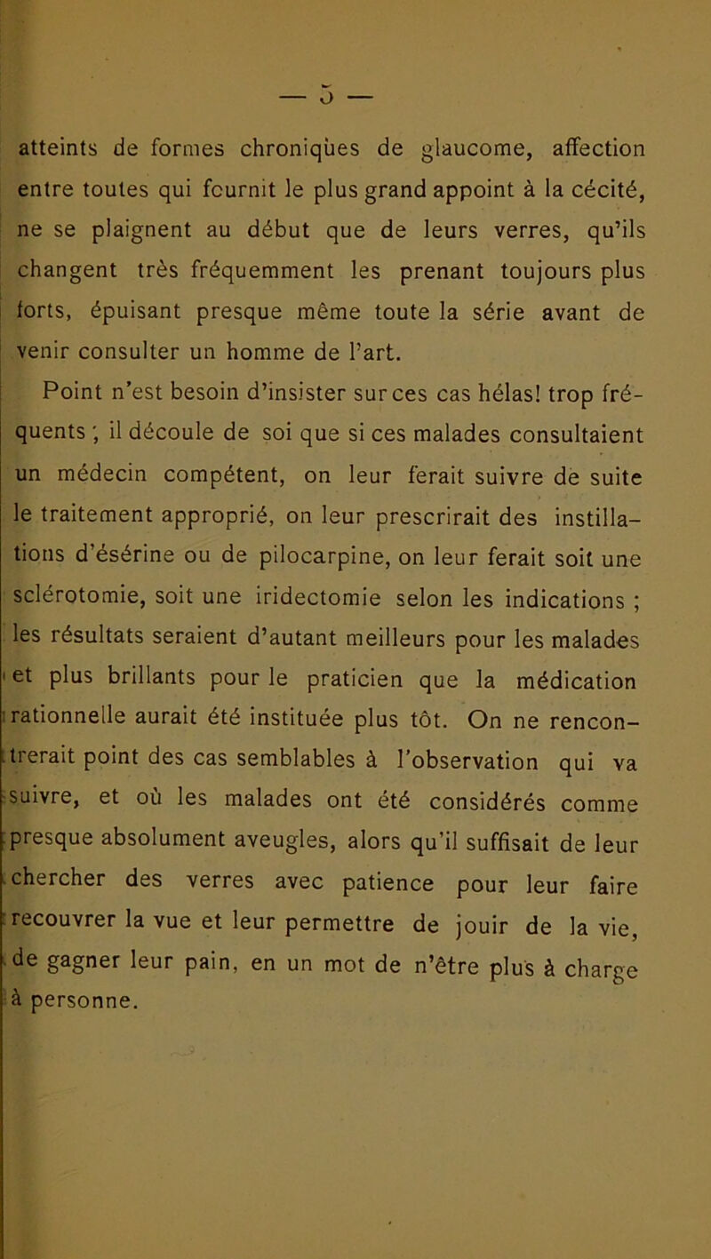 O atteints de formes chroniques de glaucome, affection entre toutes qui fournit le plus grand appoint à la cécité, ne se plaignent au début que de leurs verres, qu’ils changent très fréquemment les prenant toujours plus forts, épuisant presque même toute la série avant de venir consulter un homme de Part. Point n’est besoin d’insister sur ces cas hélas! trop fré- quents ; il découle de soi que si ces malades consultaient un médecin compétent, on leur ferait suivre de suite le traitement approprié, on leur prescrirait des instilla- tions d’ésérine ou de pilocarpine, on leur ferait soit une sclérotomie, soit une iridectomie selon les indications ; les résultats seraient d’autant meilleurs pour les malades i et plus brillants pour le praticien que la médication rationnelle aurait été instituée plus tôt. On ne rencon- .lierait point des cas semblables à l’observation qui va suivre, et ou les malades ont été considérés comme : presque absolument aveugles, alors qu’il suffisait de leur chercher des verres avec patience pour leur faire recouvrer la vue et leur permettre de jouir de la vie, de gagner leur pain, en un mot de n’ètre plus à charge à personne.