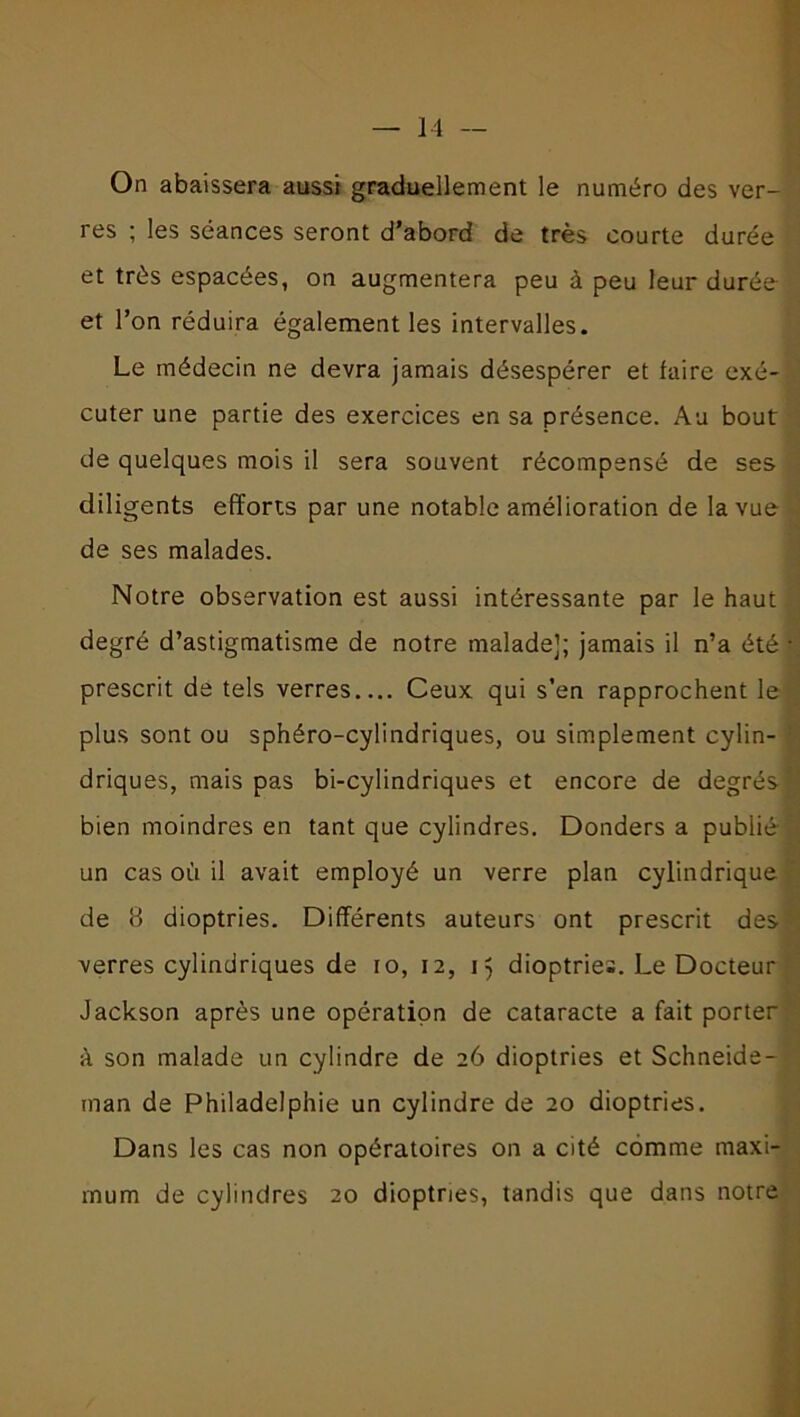 On abaissera aussi graduellement le numéro des ver- res ; les séances seront d’abord de très courte durée et très espacées, on augmentera peu à peu leur durée et l’on réduira également les intervalles. Le médecin ne devra jamais désespérer et faire exé- cuter une partie des exercices en sa présence. Au bout de quelques mois il sera souvent récompensé de ses diligents efforts par une notable amélioration de la vue de ses malades. Notre observation est aussi intéressante par le haut degré d’astigmatisme de notre malade]; jamais il n’a été prescrit de tels verres Ceux qui s’en rapprochent le plus sont ou sphéro-cylindriques, ou simplement cylin- driques, mais pas bi-cylindriques et encore de degrés bien moindres en tant que cylindres. Donders a publié un cas où il avait employé un verre plan cylindrique de 8 dioptries. Différents auteurs ont prescrit des verres cylindriques de io, 12, 15 dioptries. Le Docteur Jackson après une opération de cataracte a fait porter à son malade un cylindre de 26 dioptries et Schneide- man de Philadelphie un cylindre de 20 dioptries. Dans les cas non opératoires on a cité comme maxi- mum de cylindres 20 dioptries, tandis que dans notre