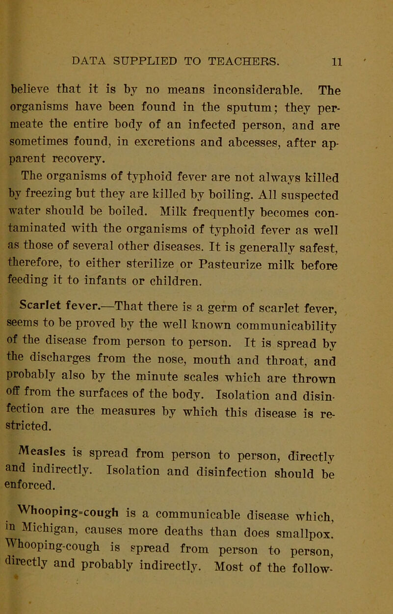 believe that it is by no means inconsiderable. The organisms have been found in the sputum; they per- meate the entire body of an infected person, and are sometimes found, in excretions and abcesses, after ap- parent recovery. The organisms of typhoid fever are not always killed by freezing but they are killed by boiling. All suspected water should be boiled. Milk frequently becomes con- taminated with the organisms of typhoid fever as well as those of several other diseases. It is generally safest, therefore, to either sterilize or Pasteurize milk before feeding it to infants or children. Scarlet fever.—That there is a germ of scarlet fever, seems to be proved by the well known communicability of the disease from person to person. It is spread by the discharges from the nose, mouth and throat, and probably also by the minute scales which are thrown off from the surfaces of the body. Isolation and disin- fection are the measures by which this disease is re- stricted. Measles is spread from person to person, directly and indirectly. Isolation and disinfection should be enforced. Whooping=cough is a communicable disease which, m Michigan, causes more deaths than does smallpox! Whooping-cough is spread from person to person, directly and probably indirectly. Most of the follow-