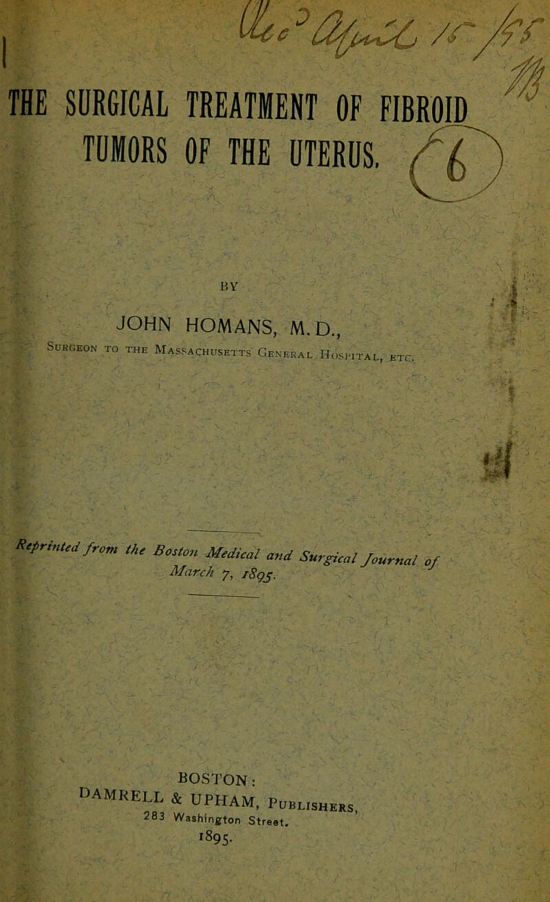 THE SURGICAL TREATMENT OF FIBROID TUMORS OF THE UTERUS. / BY JOHN HOMANS, M.D., Surgeon to the Massachusetts General Hospital, etc. Keprinted from Bo„on Modioal a„d Surgicu, four,,a! of March 7, i8gj. BOSTON: DAMRELL 4 UPHAM, PmusHEKs, 283 Washington Street. '895-