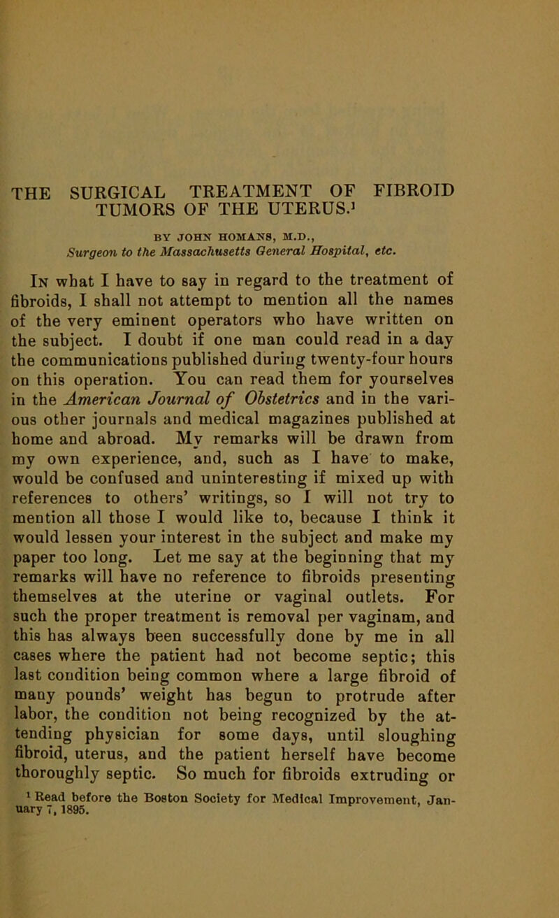 TUMORS OF THE UTERUS.1 BY JOHN HOMANS, M.D., Surgeon to the Massachusetts General Hospital, etc. In what I have to say in regard to the treatment of fibroids, I shall not attempt to mention all the names of the very eminent operators who have written on the subject. I doubt if one man could read in a day the communications published during twenty-four hours on this operation. You can read them for yourselves in the American Journal of Obstetrics and in the vari- ous other journals and medical magazines published at home and abroad. My remarks will be drawn from my own experience, and, such as I have to make, would be confused and uninteresting if mixed up with references to others’ writings, so I will not try to mention all those I would like to, because I think it would lessen your interest in the subject and make my paper too long. Let me say at the beginning that my remarks will have no reference to fibroids presenting themselves at the uterine or vaginal outlets. For such the proper treatment is removal per vaginam, and this has always been successfully done by me in all cases where the patient had not become septic; this last condition being common where a large fibroid of many pounds’ weight has begun to protrude after labor, the condition not being recognized by the at- tending physician for some days, until sloughing fibroid, uterus, and the patient herself have become thoroughly septic. So much for fibroids extruding or 1 Read before the Boston Society for Medical Improvement. Jan- uary 7, 1895. ’