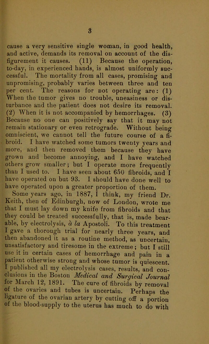 cause a very sensitive single woman, in good health, aud active, demands its removal on account of the dis- figurement it causes. (11) Because the operation, to-day, in experienced hands, is almost uniformly suc- cessful. The mortality from all cases, promising and unpromising, probably varies between three and ten per cent. The reasons for not operating are: (1) When the tumor gives no trouble, uneasiness or dis- turbance and the patient does not desire its removal. (2) When it is not accompanied by hemorrhages. (3) Because no one can positively say that it may not remain stationary or even retrograde. Without being omniscient, we cannot tell the future course of a fi- broid. I have watched some tumors twenty years and more, and then removed them because they have grown and become annoying, and I have watched others grow smaller; but I operate more frequently than I used to. I have seen about 630 fibroids, and I have operated on but 93. 1 should have done well to have operated upon a greater proportion of them. Some years ago, in 1887, I think, my friend Dr. Keith, then of Edinburgh, now of London, wrote me that I must lay down my knife from fibroids and that they could be treated successfully, that is, made bear- able, by electrolysis, a la Apostoli. To this treatment I gave a thorough trial for nearly three years, and then abandoned it as a routine method, as uncertain, unsatisfactory and tiresome in the extreme; but I still use it in certain cases of hemorrhage and pain in a patient otherwise strong and whose tumor is quiescent. I published all my electrolysis cases, results, and con- clusions in the Boston Medical and Surgical Journal for March 12, 1891. The cure of fibroids by removal of the ovaries and tubes is uncertain. Perhaps the ligature of the ovarian artery by cutting off a portion of the blood-supply to the uterus has much to do with