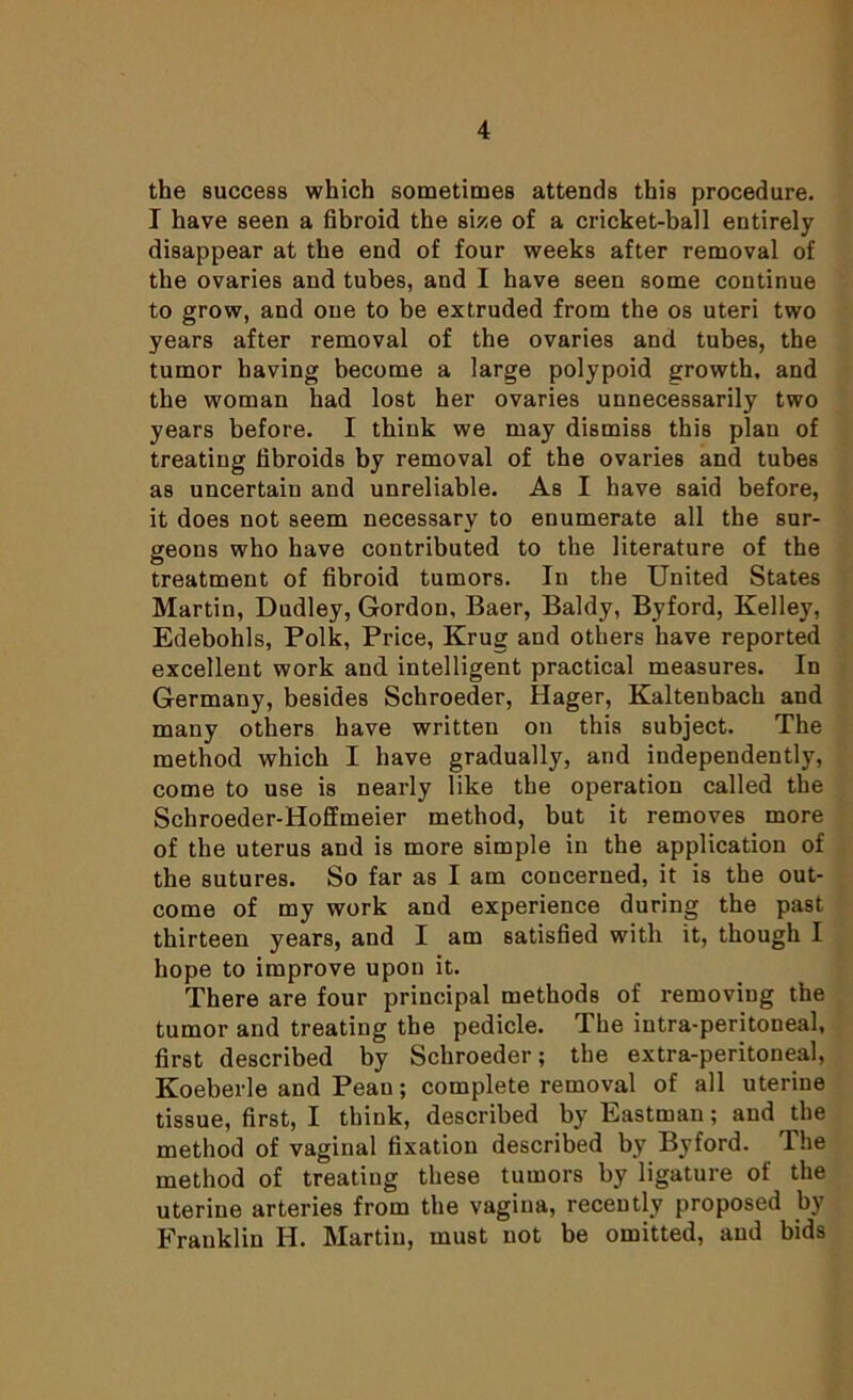 the success which sometimes attends this procedure. I have seen a fibroid the size of a cricket-ball entirely disappear at the end of four weeks after removal of the ovaries and tubes, and I have seen some continue to grow, and one to be extruded from the os uteri two years after removal of the ovaries and tubes, the tumor having become a large polypoid growth, and the woman had lost her ovaries unnecessarily two years before. I think we may dismiss this plan of treating fibroids by removal of the ovaries and tubes as uncertain and unreliable. As I have said before, it does not seem necessary to enumerate all the sur- geons who have contributed to the literature of the treatment of fibroid tumors. In the United States Martin, Dudley, Gordon, Baer, Baldy, Byford, Kelley, Edebohls, Polk, Price, Krug and others have reported excellent work and intelligent practical measures. In Germany, besides Schroeder, Hager, Kaltenbach and many others have written on this subject. The method which I have gradually, and independently, come to use is nearly like the operation called the Schroeder-Hoffmeier method, but it removes more of the uterus and is more simple in the application of the sutures. So far as I am concerned, it is the out- come of my work and experience during the past thirteen years, and I am satisfied with it, though I hope to improve upon it. There are four principal methods of removiug the tumor and treating the pedicle. I he intra-peritoneal, first described by Schroeder; the extra-peritoneal, Koeberle and Peau; complete removal of all uterine tissue, first, I think, described by Eastman; and the method of vaginal fixation described by Byford. The method of treating these tumors by ligature of the uterine arteries from the vagina, recently proposed by Franklin H. Martin, must not be omitted, and bids