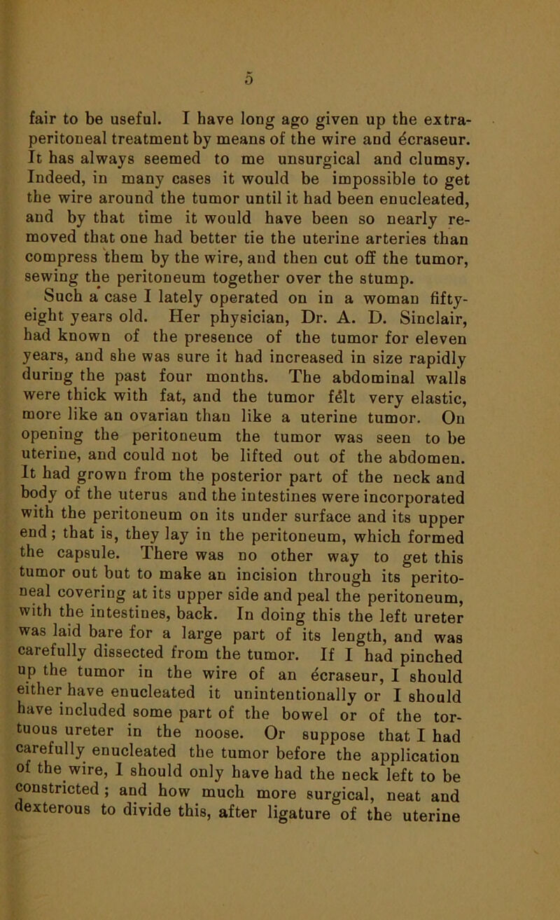 0 fair to be useful. I have long ago given up the extra- peritoneal treatment by means of the wire and dcraseur. It has always seemed to me unsurgical and clumsy. Indeed, in many cases it would be impossible to get the wire around the tumor until it had been enucleated, and by that time it would have been so nearly re- moved that one had better tie the uterine arteries than compress them by the wire, and then cut off the tumor, sewing the peritoneum together over the stump. Such a case I lately operated on in a woman fifty- eight years old. Her physician, Dr. A. D. Sinclair, had known of the presence of the tumor for eleven years, and she was sure it had increased in size rapidly during the past four months. The abdominal walls were thick with fat, and the tumor felt very elastic, more like an ovariau than like a uterine tumor. On opening the peritoneum the tumor was seen to be uterine, and could not be lifted out of the abdomen. It had grown from the posterior part of the neck and body of the uterus and the intestines were incorporated with the peritoneum on its under surface and its upper end; that is, they lay in the peritoneum, which formed the capsule. There was no other way to get this tumor out but to make an incision through its perito- neal covering at its upper side and peal the peritoneum, with the intestines, back. In doing this the left ureter was laid bare for a large part of its length, and was carefully dissected from the tumor. If I had pinched up the tumor in the wire of an ecraseur, I should either have enucleated it unintentionally or I should have included some part of the bowel or of the tor- tuous ureter in the noose. Or suppose that I had carefully enucleated the tumor before the application of the wire, I should only have had the neck left to be constricted ; and how much more surgical, neat and dexterous to divide this, after ligature of the uterine