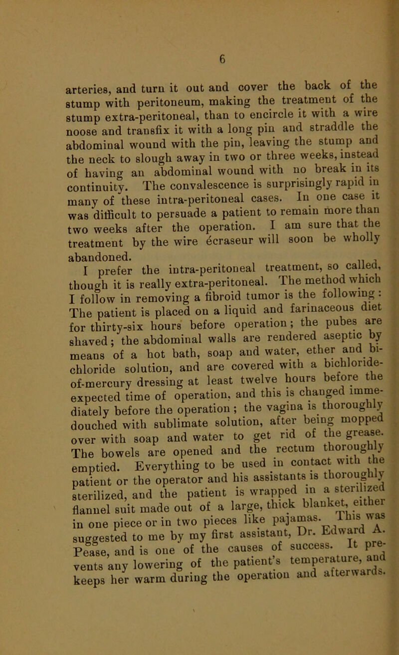 arteries, and turn it out and cover the back of the stump with peritoneum, making the treatment of the stump extra-peritoneal, than to encircle it with a wire noose and transfix it with a long pin and straddle the abdominal wound with the pin, leaving the stump and the neck to slough away in two or three weeks, instead of having an abdominal wound with no break in its continuity. The convalescence is surprisingly rapid in many of these intra-peritoneal cases. In one case it was 'difficult to persuade a patient to remain more than two weeks after the operation. I am sure that the treatment by the wire dcraseur will soon be wholly abandoned. . , I prefer the intra-peritoneal treatment, so called, though it is really extra-peritoneal. The method which I follow in removing a fibroid tumor is the following . The patient is placed on a liquid and farinaceous diet for thirty-six hours before operation; the pubes are shaved; the abdominal walls are rendered aseptic by means of a hot bath, soap and water, ether and bi- chloride solution, and are covered with a bichloride- of-mercury dressing at least twelve hours before the expected time of operation, and this is changed imme- diately before the operation; the vagina is thoroughly douched with sublimate solution, after being mopped over with soap and water to get rid of the grease. The bowels are opened and the rectum thoroughly emptied. Everything to be used in contact with the patient or the operator and Ins assistants is thoiou y sterilized, and the patient is wrapped in a ■tentoed flannel suit made out of a large, thick blanket, eithe in one piece or in two pieces like pajamas was suggested to me by my first assistant, Dr. Edward A. Pease, and is one of the causes of success. It pre- vents any lowering of the patient’s temperature, and keeps her warm during the operation and afterwards.