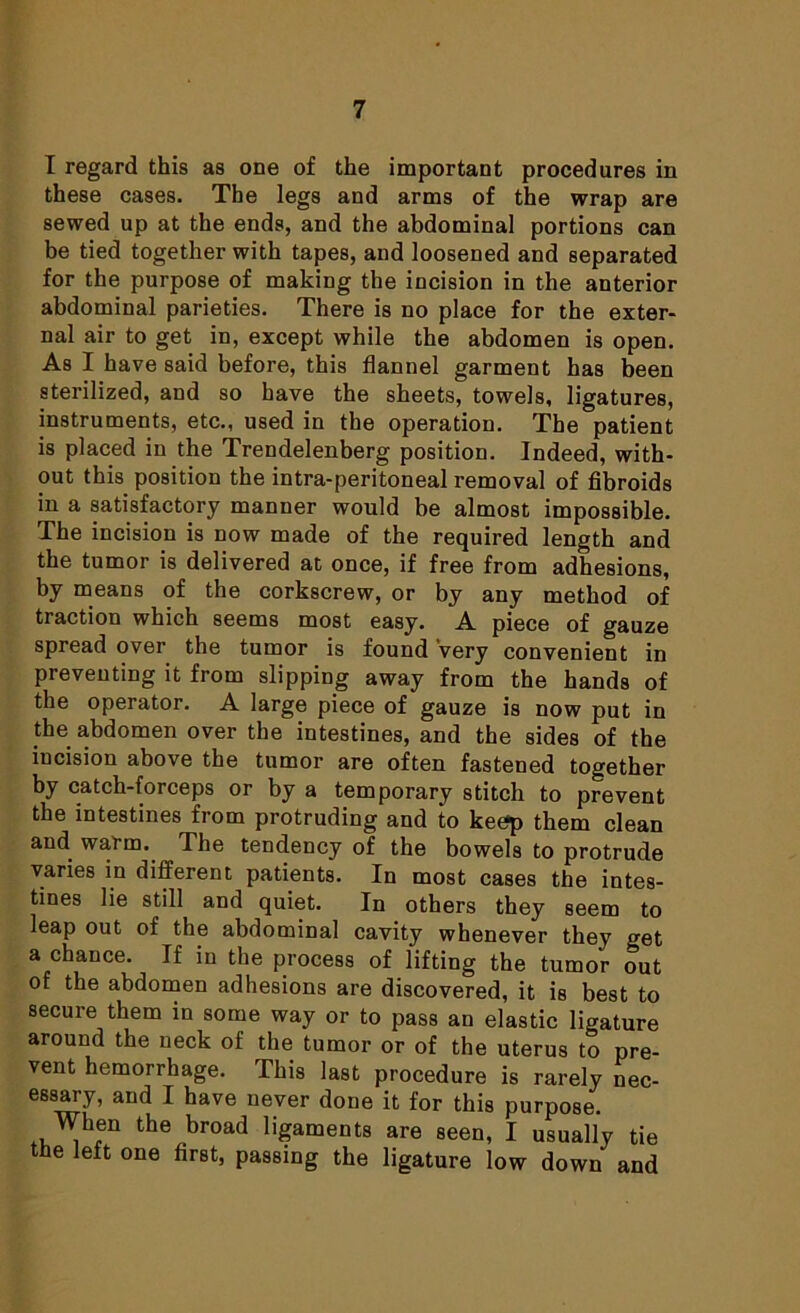 I regard this as one of the important procedures in these cases. The legs and arms of the wrap are sewed up at the ends, and the abdominal portions can be tied together with tapes, and loosened and separated for the purpose of making the incision in the anterior abdominal parieties. There is no place for the exter- nal air to get in, except while the abdomen is open. As I have said before, this flannel garment has been sterilized, and so have the sheets, towels, ligatures, instruments, etc., used in the operation. The patient is placed in the Trendelenberg position. Indeed, with- out this position the intra-peritoneal removal of fibroids in a satisfactory manner would be almost impossible. The incision is now made of the required length and the tumor is delivered at once, if free from adhesions, by means of the corkscrew, or by any method of traction which seems most easy. A piece of gauze spread over the tumor is found very convenient in preventing it from slipping away from the hands of the operator. A large piece of gauze is now put in the abdomen over the intestines, and the sides of the iucision above the tumor are often fastened together by catch-forceps or by a temporary stitch to prevent the intestines from protruding and to keep them clean and warm. The tendency of the bowels to protrude varies in different patients. In most cases the intes- tines lie still and quiet. In others they seem to leap out of the abdominal cavity whenever they get a chance. If in the process of lifting the tumor out of the abdomen adhesions are discovered, it is best to secure them in some way or to pass an elastic ligature around the neck of the tumor or of the uterus to pre- vent hemorrhage. This last procedure is rarely nec- essary, and I have never done it for this purpose. When the broad ligaments are seen, I usually tie the left one first, passing the ligature low down and
