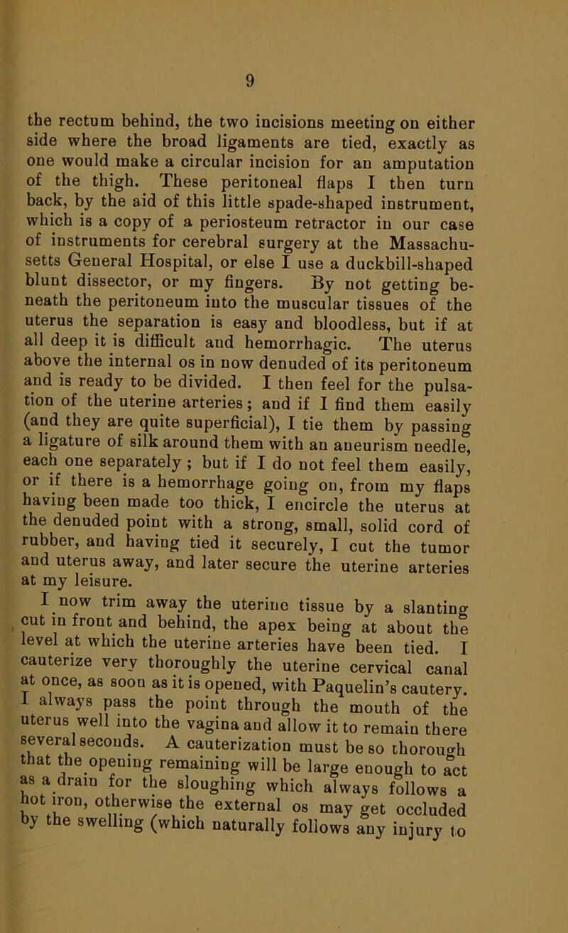 the rectum behind, the two incisions meeting on either side where the broad ligaments are tied, exactly as one would make a circular incision for an amputation of the thigh. These peritoneal flaps I then turn back, by the aid of this little spade-shaped instrument, which is a copy of a periosteum retractor in our case of instruments for cerebral surgery at the Massachu- setts General Hospital, or else I use a duckbill-shaped blunt dissector, or my fingers. By not getting be- neath the peritoneum into the muscular tissues of the uterus the separation is easy and bloodless, but if at all deep it is difficult and hemorrhagic. The uterus above the internal os in now denuded of its peritoneum and is ready to be divided. I then feel for the pulsa- tion of the uterine arteries; and if I find them easily (and they are quite superficial), I tie them by passing a ligature of silk around them with an aneurism needle, each one separately ; but if I do not feel them easily, or if there is a hemorrhage going on, from my flaps having been made too thick, I encircle the uterus at the denuded point with a strong, small, solid cord of rubber, and having tied it securely, I cut the tumor and uterus away, and later secure the uterine arteries at my leisure. I now trim away the uterine tissue by a slanting cut in front and behind, the apex being at about the level at which the uterine arteries have been tied. I cauterize very thoroughly the uterine cervical canal at once, as soon as it is opened, with Paquelin’s cautery. 1 always pass the point through the mouth of the uterus well into the vagina and allow it to remain there several seconds. A cauterization must be so thorough that the opening remaining will be large enough to act as a dram for the sloughing which always follows a hot iron, otherwise the external os may get occluded b> the swelling (which naturally follows any injury to