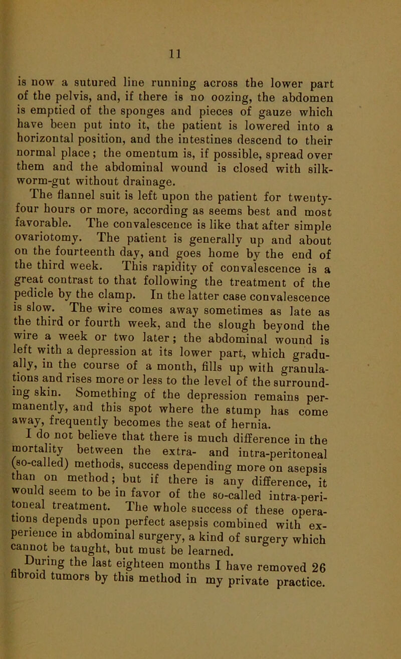 is now a sutured line running across the lower part of the pelvis, and, if there is no oozing, the abdomen is emptied of the sponges and pieces of gauze which have been put into it, the patient is lowered into a horizontal position, and the intestines descend to their normal place ; the omentum is, if possible, spread over them and the abdominal wound is closed with silk- worm-gut without drainage. The flannel suit is left upon the patient for twenty- four hours or more, according as seems best and most favorable. The convalescence is like that after simple ovariotomy. The patient is generally up and about on the fourteenth day, and goes home by the end of the third week. This rapidity of convalescence is a great contrast to that following the treatment of the pedicle by the clamp. In the latter case convalescence is slow. The wire comes away sometimes as late as the third or fourth week, and the slough beyond the wire a week or two later; the abdominal wound is left with a depression at its lower part, which gradu- ally, in the course of a month, fills up with granula- tions and rises more or less to the level of the surround- ing skin. Something of the depression remains per- manently, and this spot where the stump has come away, frequently becomes the seat of hernia. I do not believe that there is much difference in the mortality between the extra- and intra-peritoneal (so-called) methods, success depending more on asepsis than °n method; but if there is any difference, it would seem to be in favor of the so-called intra-peri- toneal treatment. The whole success of these opera- tions depends upon perfect asepsis combined with ex- perience in abdominal surgery, a kind of surgery which cannot be taught, but must be learned. During the last eighteen months I have removed 26 hbroid tumors by this method in my private practice.