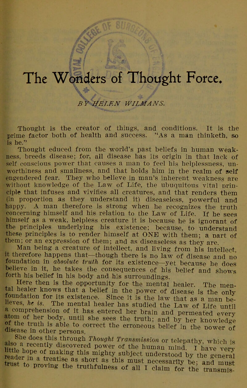 The WUuv.t;s of Thought Force. B Y HELEN WILMANS. Thought is the creator of things, and conditions. It is the prime factor both of health and success. ’‘As a man thinketh, so is he.” Thought educed from the world’s past beliefs in human weak- ness, breeds disease; for, all disease has its origin in that lack of self conscious power that causes a man to feel his helplessness, un- worthiness and smallness, and that holds him in the realm of self engendered fear. They who believe in man’s inherent weakness are without knowledge of the Law of Life, the ubuquitous vital prin- ciple that infuses and vivifies all creatures, and that renders them (in proportion as they understand it) diseaseless, powerful and happy. A man therefore is strong when he recognizes the truth concerning himself and his relation to the Law of Life. If he sees himself as a weak, helpless creature it is because he is ignorant of the principles underlying his existence; because, to understand these principles is to render himself at ONE with them; a Dart of them; or an expression of them; and as diseaseless as they are. Man being a creature of intellect, and living from hi's intellect it therefore happens that—though there is no law of disease and no foundation in absolute truth for its existence—yet because he does believe in it, he takes the consequences of his belief and shows forth his belief in his body and his surroundings. Here then is the opportunity for the mental healer. The men- tal healer knows that a belief in the power of disease is the onlv foundation for its existence. Since it is tho bnw h,q+ o* „