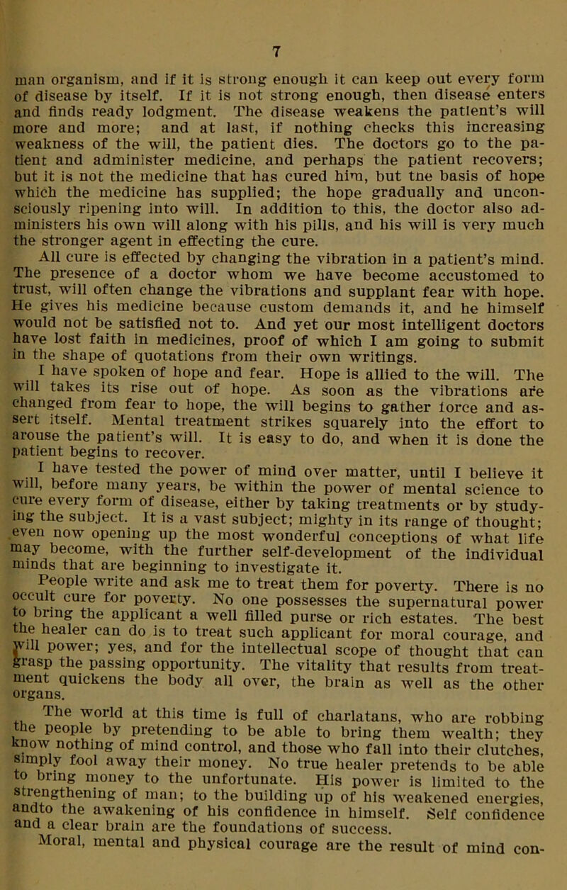man organism, and if it is strong enough it can keep out every form of disease by itself. If it is not strong enough, then disease enters and finds ready lodgment. The disease weakens the patient’s will more and more; and at last, if nothing checks this increasing weakness of the will, the patient dies. The doctors go to the pa- tient and administer medicine, and perhaps the patient recovers; but it is not the medicine that has cured him, but tne basis of hope which the medicine has supplied; the hope gradually and uncon- sciously ripening into will. In addition to this, the doctor also ad- ministers his own will along with his pills, and his will is very much the stronger agent in effecting the cure. All cure is effected by changing the vibration in a patient’s mind. The presence of a doctor whom we have become accustomed to trust, will often change the vibrations and supplant fear with hope. He gives his medicine because custom demands it, and he himself would not be satisfied not to. And yet our most intelligent doctors have lost faith in medicines, proof of which I am going to submit in the shape of quotations from their own writings. I have spoken of hope and fear. Hope is allied to the will. The will takes its rise out of hope. As soon as the vibrations are changed from fear to hope, the will begins to gather lorce and as- sert itself. Mental treatment strikes squarely into the effort to arouse the patient’s will. It is easy to do, and when it is done the patient begins to recover. I have tested the power of mind over matter, until I believe it will, before many years, be within the power of mental science to cure every form of disease, either by taking treatments or by study- ing the subject. It is a vast subject; mighty in its range of thought; even now opening up the most wonderful conceptions of what life may become, with the further self-development of the individual minds that are beginning to investigate it. People write and ask me to treat them for poverty. There is no occult cure for poverty. No one possesses the supernatural power to bring the applicant a well filled purse or rich estates. The best the healer can do is to treat such applicant for moral courage, and jvill power; yes, and for the intellectual scope of thought that can grasp the passing opportunity. The vitality that results from treat- ment quickens the body all over, the brain as well as the other organs. the world at this time is full of charlatans, who are robbing the people by pretending to be able to bring them wealth; they 'now nothing of mind control, and those who fall into their clutches, simply fool away their money. No true healer pretends to be able to bring money to the unfortunate. His power is limited to the strengthening of man; to the building up of his weakened energies, andto the awakening of his confidence in himself. Self confidence and a clear brain are the foundations of success. Moral, mental and physical courage are the result of mind con-