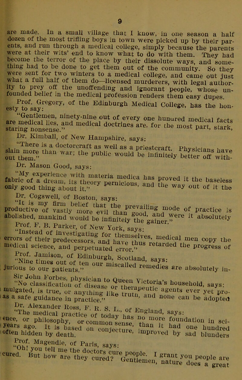 are made. In a small village that I know, in one season a half dozen of the most trifling boys in town were picked up by their par- ents, and run through a medical college, simply because the parents were at their wits’ end to know what to do with them. They had become the terror of the place by their dissolute ways, and some- thing had to be done to get them out of the community. So they were sent for two winters to a medical college, and came out just what a full half of them do—licensed murderers, with legal author- ity to prey off the unoffending and ignorant people, whose un- founded belief in the medical profession renders them easy dupes. estyPtofsa?rg01y’ °f ^ EdinburSh Medical College, has the hon- “Gentlemen, ninety-nine out of every one hunured medical fact* star,”!'ZnsenLaa med‘Cal doct™es <*«■ *»' most Part, stark. Dr. Kimball, of New Hampshire, says- Dr. Mason Good, says: fabri^ ofe?S-eam? Ustoe^pS-nTciou? and 8J°Ved W the baseless only good thing about it.” y P ’ d the way out of it the Dr. Cogswell, of Boston, says: productive of vaSlymore1 evil ^han f10^ °f practice is abolished, mankind would be infinitely the gainer.’^1’6 Jt absoluteIy Prof F B. Parker, of New York, says- ^dica! men copy the medical science® aed “Cd “<** «** of Prof. Jamison, of Edinburgh, Scotland, says- jurfous Z °ur miscal,ed remedies are absoiutely lu. “N^l’rssificaUon^of disease®dousek°ld, says: mulgated, is true, or auyifng ,ik6 ttuu. m «* Jot pro- as a safe guidance in practice.” ’ J H uone eau Pe adopted Dr. Alexander Ross k 1? « r „ “The medical practice of todnvh^ England> says: ence, or philosophy, orcommonsense ^thom°-'f foandati°n in sci- years ago. it is based on conjecture’ U bad oue hundred often hidden by death. J ’ improved by sad blunders Ma?eadie’ of paris, says: cured.