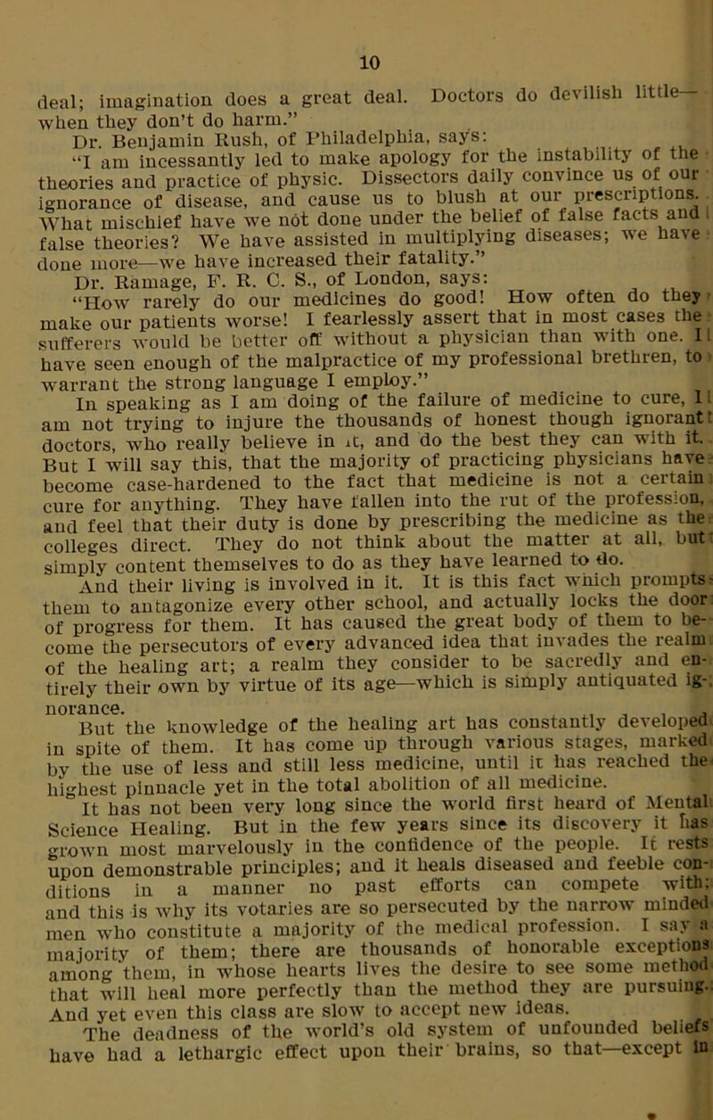 Doctors do devilish little— deal; imagination does a great deal, when they don’t do harm.” Dr. Benjamin Rush, of Philadelphia, says: ”1 am incessantly led to make apology for the instability of the theories and practice of physic. Dissectors daily convince us of our ignorance of disease, and cause us to blush at our prescriptions. What mischief have we not done under the belief of false facts and i false theories? We have assisted in multiplying diseases; we have done more—we have increased their fatality.” Dr. Ramage, F. R. C. S., of London, says: “How rarely do our medicines do good! How often do they make our patients worse! I fearlessly assert that in most cases the sufferers would be better oft' without a physician than with one. 11 have seen enough of the malpractice of my professional brethren, to warrant the strong language I employ.” In speaking as I am doing of the failure of medicine to cure, 1! am not trying to injure the thousands of honest though ignorantt doctors, who really believe in it, and do the best they can with it. But I will say this, that the majority of practicing physicians have become case-hardened to the fact that medicine is not a certain: cure for anything. They have fallen into the rut of the profession, and feel that their duty is done by prescribing the medicine as the colleges direct. They do not think about the matter at all, but- simply content themselves to do as they have learned to do. And their living is involved in it. It is this fact which prompts- them to antagonize every other school, and actually locks the door of progress for them. It has caused the great body of them to be- come the persecutors of every advanced idea that invades the realm of the healing art; a realm they consider to be sacredly and en- tirely their own by virtue of its age—which is simply antiquated ig-. norance. , , . But the knowledge of the healing art has constantly developed in spite of them. It has come up through various stages, marked by the use of less and still less medicine, until it has reached the: highest pinnacle yet in the total abolition of all medicine. It has not been very long since the world first heard of Mental Science Healing. But in the few years since its discovery it lias grown most marvelously in the confidence of the people. It rests upon demonstrable principles; and it heals diseased and feeble con- ditions in a manner no past efforts can compete with: and this is why its votaries are so persecuted by the narrow minded men who constitute a majority of the medical profession. I say a majority of them; there are thousands of honorable exceptions among them, in whose hearts lives the desire to see some method that will heal more perfectly than the method they are pursuing.. And yet even this class are slow to accept new ideas. The deadness of the Avorld’s old system of unfounded beliefs have had a lethargic effect upon their brains, so that—except in