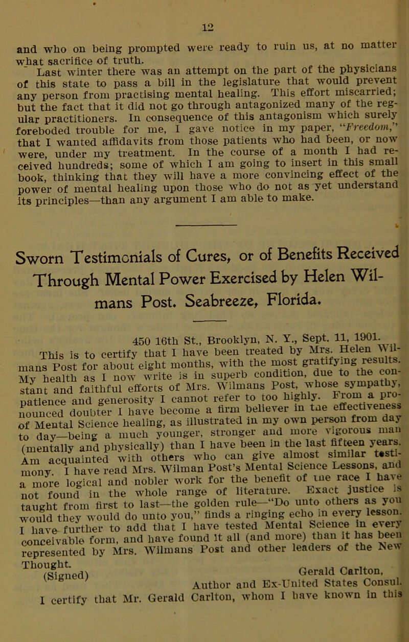 and who on being prompted were ready to ruin us, at no matter what sacrifice of truth. . . Last winter there was an attempt on the part of the physicians of this state to pass a bill in the legislature that would prevent any person from practising mental healing. rlhis effort miscarried, but the fact that it did not go through antagonized many of the reg- ular practitioners. In consequence of this antagonism which surely foreboded trouble for me, I gave notice in my paper, “Freedom,” that I wanted affidavits from those patients who had been, or now were, under my treatment. In the course of a month I had re- ceived hundreds; some of which I am going to insert in this small book, thinking that they will have a more convincing effect of the power of mental healing upon those who do not as yet understand its principles—than any argument I am able to make. Sworn Testimcnials of Cures, or of Benefits Received Through Mental Power Exercised by Helen Wil- mans Post. Seabreeze, Florida. 450 16th St., Brooklyn, N. Y., Sept. 11, 1901. This is to certify that I have been treated by Mrs. Helen Wli- mans Post for about eight months, with the most gratifyingResult: . Mv health as I now write is in superb condition, due to the con stan? and faithful efforts of Mrs Wilmans Post, whose Datience and generosity I cannot refer to too highly. Tio a P nounced doubter I have become a firm believer in tne effectiveness of Mental Science healing, as illustrated in my own person from day to day—being a much younger, stronger and more vigorous man (mentally and physically) than I have been in the last fifteen years. Am acquainted with others who can give almost similar testi- mony I have read Mrs. Wilman Post’s Mental Science Lessons, and a more logical and nobler work for the benefit of me race I have not found in the whole range of literature. Exact justice is taught from first to last—the golden rule—“Do unto others as you would they would do unto you,” finds a ringing echo in every lesson. I have further to add that I have tested Mental Science in every conceivable form, and have found It all (and more) than it has been represented by Mrs. Wilmans Post and other leaders of the New Tll°(Signed) Gerald Carlton, v b Author and Ex-United States Consul. I certify that Mr. Gerald Carlton, whom I have known in this