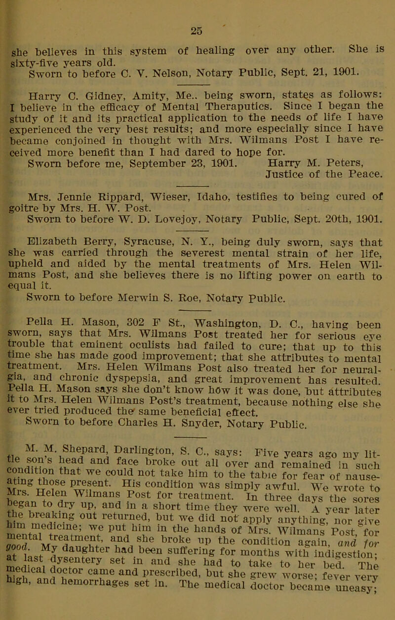 she believes in this system of healing over any other. She is sixty-five years old. Sworn to before C. V. Nelson, Notary Public, Sept. 21, 1901. Harry C. Gidney, Amity, Me., being sworn, states as follows: I believe in the efficacy of Mental Theraputics. Since I began the study of it and its practical application to the needs of life I have experienced the very best results; and more especially since I have became conjoined in thought with Mrs. Wilmans Post I have re- ceived more benefit than I had dared to hope for. Sworn before me, September 23, 1901. Harry M. Peters, Justice of the Peace. Mrs. Jennie Rippard, Wieser, Idaho, testifies to being cured of goitre by Mrs. H. W. Post. Sworn to before W. D. Lovejoy, Notary Public, Sept. 20th, 1901. Elizabeth Berry, Syracuse, N. Y., being duly sworn, says that she was carried through the severest mental strain of her life, upheld and aided by the mental treatments of Mrs. Helen Wil- mans Post, and she believes there is no lifting power on earth to equal it. Sworn to before Merwin S. Roe, Notary Public. Pella H. Mason, 302 P St., Washington, D. C., having been sworn, says that Mrs. Wilmans Post treated her for serious eye trouble that eminent oculists had failed to cure; that up to this time she has made good improvement; that she attributes to mental treatment. Mrs. Helen Wilmans Post also treated her for neural- gia, and chronic dyspepsia, and great improvement has resulted Pella H. Mason says she don’t know hOw it was done, but attributes it to Mrs. Helen Wilmans Post’s treatment, because nothin^ else she ever tried produced the' same beneficial eftect. Sworn to before Charles H. Snyder, Notary Public. M. M Shepard Darlington, S. C., says: Five years ago my lit- cnndtHnS Iv?3? &nd broke out a11 over and remained in such condition that we could not take him to the table for fear of nause- atmg those Present. His condition was simply awful. We wrote to Mrs. Helen Wilmans Post for treatment. In three days the sores began to dry up, and in a short time they were well. A year later the breaking out returned, but we did not apply anything? nor give him medicine; we put him in the hands of Mrs. Wilmans Post for StalMvedatf'T\ fe broke the condition again and for at ^aughter had.been suffering for months with indigestion- m Jfnn, JyS?ntery set in she had to take to her bed. The medical doctor came and prescribed, but she grew worse- fever verv high, and hemorrhages set in. The medical doctor became uneasy;