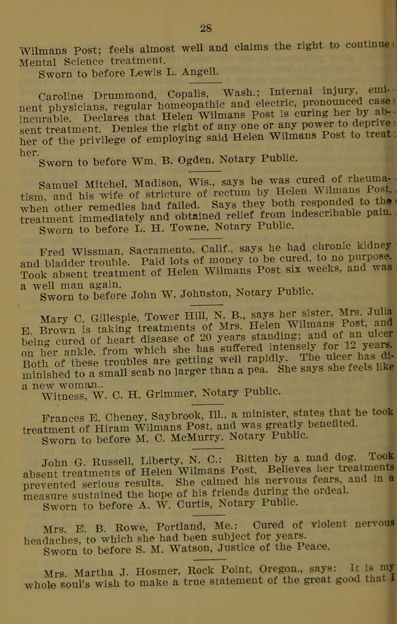2S Wilmans Post; feels almost well and claims the right to continue Mental Science treatment. Sworn to before Lewis L. Angell. Caroline Drummond, Copalis, Wash.; Internal injury emi- nent physicians, regular homeopathic and electric, pronounced case • incurable Declares that Helen Wilmans Post is curing her by a sent treatment. Denies the right of any one or any power to deprive her of the privilege of employing said Helen Wilmans Post to treat l|0j» Sworn to before Wm. B. Ogden, Notary Public. Samuel Mitchel, Madison, Wis., says he was cured of lkeum tism and his wife of stricture of rectum by Helen Wilmans Post when other remedies had failed. Says they both tespondecl to t e ■ treatment immediately and obtained relief from indescribable pain. Sworn to before L. H. Towne, Notary Public. Fred Wissman, Sacramento, Calif., says he had chronic kMney and bladder trouble. Paid lots of money to be cured, to no purpose. Took absenttreatment of Hefei Wilmans Post six weeks, and tvas a well man again. Sworn to before John W. Johnston, Notary Public. Mary C. Gillespie, Tower Hill, N. B., says her sister, Mrs Julia F Brown is taking treatments of Mrs. Helen Wilmans Post, an Peing cured of heart disease of 20 years standing; and of an ulcer on her ankle, from which she has suffered intensely for U yeare. Both of these troubles are getting well rapidly. The ulcer has di- minished to a small scab no larger than a pea. She says she feels like a new woman.. . Witness, W. C. H. Grimmer, Notary Public. Frances E. Cheney, Saybrook, 111., a minister, states that he took treatment of Hiram Wilmans Post, and was greatly benefited. Sworn to before M. C. McMurry, Notary Public. John G. Russell, Liberty, N. C.: Bitten by a mad dog. Tooi absent treatments of Helen Wilmans Post. Beeves her treatments prevented serious results. She calmed his nervous fears, and in measure sustained the hope of his friends during the ordea . Sworn to before A. W. Curtis, Notary Public. Mrs E B Rowe, Portland, Me.: Cured of violent nervous headaches, to which she had been subject for years. Sworn to before S. M. Watson, Justice of the Peace. Mrs. Martha J. I-Iosmer, Rock Point, Oregon., says: It is my