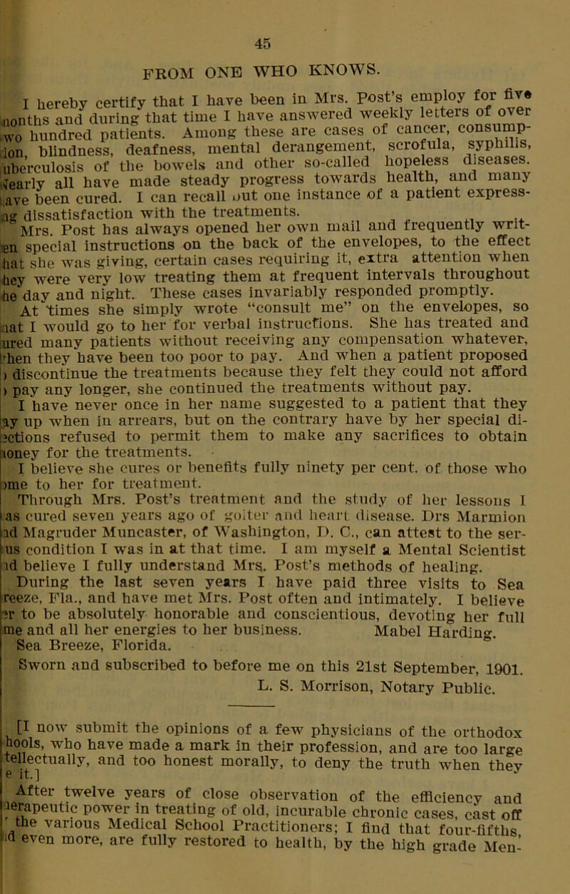 FROM ONE WHO KNOWS. I hereby certify that I have been in Mrs. post’s employ for five nonths and during that time I have answered weekly letters of over hundred patients. Among these are cases of cancer, consump- ion blindness, deafness, mental derangement, scrofula, syphilis, uberculosis of the bowels and other so-called hopeless diseases. Nearly all have made steady progress towards health, and many ave been cured. I can recall out one instance of a patient express- es dissatisfaction with the treatments. Mrs. Post has always opened her own mail and frequently writ- ten special instructions on the back of the envelopes, to the effect hat she was giving, certain cases requiring it, extra attention when hey were very low treating them at frequent intervals throughout be day and night. These cases invariably responded promptly. At times she simply wrote “consult me” on the envelopes, so aat I would go to her for verbal instructions. She has treated and ured many patients without receiving any compensation whatever, |rhen they have been too poor to pay. And when a patient proposed I) discontinue the treatments because they felt they could not afford > pay any longer, she continued the treatments without pay. I have never once in her name suggested to a patient that they ay up when in arrears, but on the contrary have by her special di- ictions refused to permit them to make any sacrifices to obtain loney for the treatments. I believe she cures or benefits fully ninety per cent, of those who ime to her for treatment. Through Mrs. Post’s treatment and the study of her lessons I as cured seven years ago of goiter and heart disease. Drs Marmion id Magruder Muncaster, of Washington, D. C., can attest to the ser- us condition I was in at that time. I am myself a Mental Scientist id believe I fully understand Mrs. Post’s methods of healing. During the last seven years I have paid three visits to Sea reeze, Fla., and have met Mrs. Post often and intimately. I believe ir to be absolutely honorable and conscientious, devoting her full me and all her energies to her business. Mabel Harding. Sea Breeze, Florida. Sworn and subscribed to before me on this 21st September, 1901. L. S. Morrison, Notary Public. [I now submit the opinions of a few physicians of the orthodox hools, who have made a mark in their profession, and are too large tellectually, and too honest morally, to deny the truth when thev e it.] J After twelve years of close observation of the efficiency and lerapeutic power in treating of old, incurable chronic cases, cast off the various Medical School Practitioners; I find that four-fifths 'id even more, are fully restored to health, by the high grade Men-