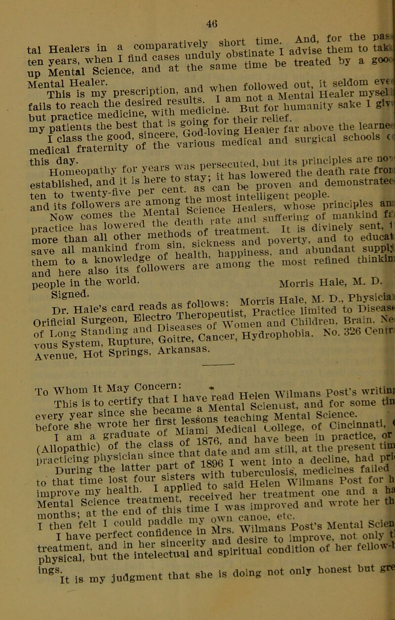 tal Healers in a c o m p a r a t i v e 1 y shtime. them to tak ten years, when I find cases treated by a goo. up Mental Science, and at the same ume Mental Healer. when followed out, it seldom evt* SE^eSav above the tea™ vj.zrt&sg-«* scbools <! **££»*** ** established, and it is her elto*stay,, xt 1ia1 and demonstrates ten to twenty-five Per cent as can people. and its followers aieamon the Healers, whose principles an Now comes tbeoff^aLatll rate and suffering of mankind f practice lias loweied thedeath 1 t It is divinely sent, 1 more than all other methods and poverty, and to educat save all mankind fromism, is k ine8Sj and abundant supplj an™hSeaa“o°me followers are' among the most refined th.nkia, people in the world. Morris Hale, M. D. r^1e,ca,.atStasfot7s Orificial Surgeon, ® ectro The P Women and Children. Brain. Ne- «o.?e Canoe, Hydrophobia. No. 326 Cenfr Avenue, Hot Springs, Arkansas. To Whom It May Concern. * wilmans Post's writinj This is to c®rt^y that^hasdenust, and for some tin every year since she becan ug teachlng Mental Science, before she wrote hei first c> al uol]ege, of Cincinnati, < I am a, graduate of Mia have peen in practice, or (Allopathic) of the class o 81(6, am gtnl< at the present tun practicing physician smcetliat a .Qto a decline, had pri. During the latter P«tof 1 upercui08is, medicines failed to that time lost four Wilmans Post for h Me^eSdeimeea tveatoent, * “men'feff I could paddle my ojvn Mentai Scien I have perfect confidence in I • “ improve, not only tl condition of her fellow'1 ingSit is my judgment that she is doing not only honest but gre