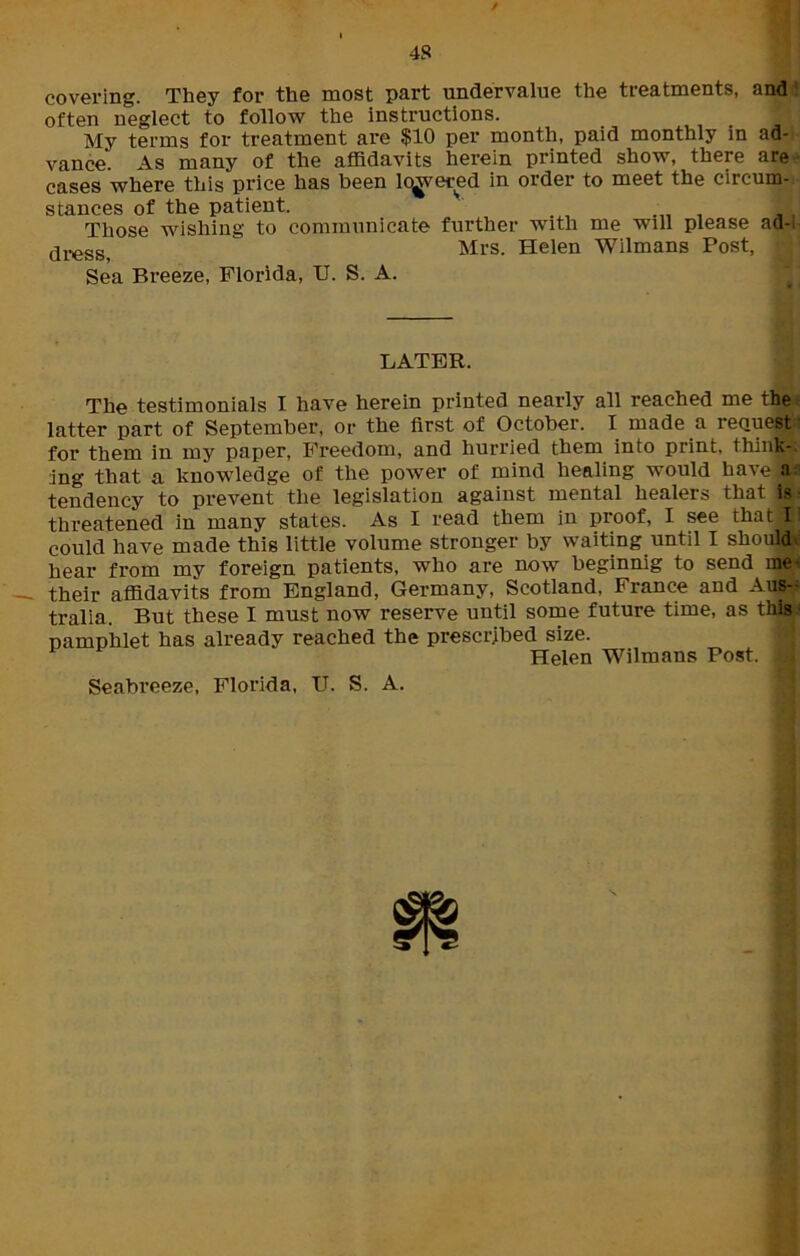 / covering. They for the most part undervalue the treatments, and : often neglect to follow the instructions. My terms for treatment are $10 per month, paid monthly in ad- vance'. As many of the affidavits herein printed show, there are cases where this price has been lowered in order to meet the circum- stances of the patient. Those wishing to communicate further with me will please ad-1 dresg) Mrs. Helen Wilmans Post, Sea Breeze, Florida, II. S. A. LATER. The testimonials I have herein printed nearly all reached me the latter part of September, or the first of October. I made a request for them in my paper, Freedom, and hurried them into print, think- ing that a knowledge of the power of mind healing would have a tendency to prevent the legislation against mental healers that is threatened in many states. As I read them in proof, I see that II could have made this little volume stronger by waiting until I should hear from my foreign patients, who are now beginnig to send me their affidavits from England, Germany, Scotland, France and Aus- tralia. But these I must now reserve until some future time, as this pamphlet has already reached the prescribed size. Helen Wilmans Post, l Seabreeze, Florida, U. S. A.