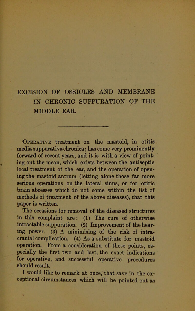 IN CHRONIC SUPPURATION OF THE MIDDLE EAR. Operative treatment on the mastoid, in otitis media suppurativa chronica; has come very prominently forward of recent years, and it is with a view of point- ing out the mean, which exists between the antiseptic local treatment of the ear, and the operation of open- ing the mastoid antrum (letting alone those far more serious operations on the lateral sinus, or for otitic brain abcesses which do not come within the list of methods of treatment of the above diseases), that this paper is written. The occasions for removal of the diseased structures in this complaint are: (li The cure of otherwise intractable suppuration. (2) Improvement of the hear- ing power. (3) A minimising of the risk of intra- cranial complication. (4) As a substitute for mastoid operation. From a consideration of these points, es- pecially the first two and last, the exact indications for operative, and successful operative procedures should result. I would like to remark at once, that save in the ex- ceptional circumstances which will be pointed out as